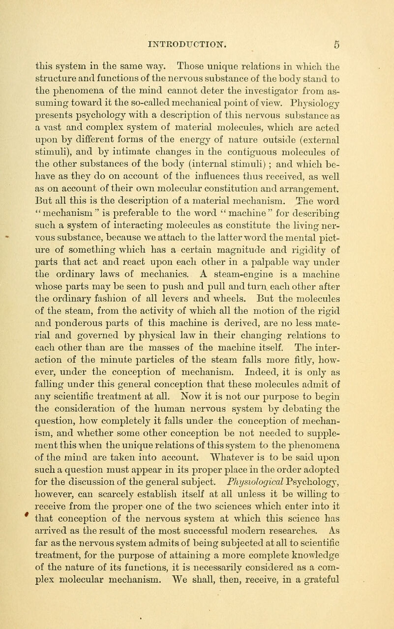 this system in the same way. Those unique relations in which the structure and functions of the nervous substance of the body stand to the phenomena of the mind cannot deter the investigator from as- suming toward it the so-called mechanical point of view. Ph3'siology presents psychology with a description of this nervous substance as a vast and complex system of mateiial molecules, which are acted upon by different forms of the energy of nature outside (external stimuli), and by intimate changes in the contiguous molecules of the other substances of the body (internal stimuli) ; and which be- have as they do on account of the influences thus received, as well as on account of their own molecular constitution and arrangement. But all this is the description of a material mechanism. Tlie word mechanism is preferable to the word machine for describing such a system of interacting molecules as constitute the living ner- vous substance, because we attach to the latter word the mental pict- ure of something which has a certain magnitude and rigidity of parts that act and react upon each other in a palpable way under the ordinary laws of mechanics. A steam-engine is a machine whose parts may be seen to push and pull and turn, each other after the ordinary fashion of all levers and wheels. But the molecules of the steam, from the activity of which all the motion of the rigid and ponderous parts of this machine is derived, are no less mate- rial and governed by physical law in their changing relations to each other than are the masses of the machine itself. The inter- action of the minute particles of the steam falls more fitly, how- ever, under the conception of mechanism. Indeed, it is only as falling under this general conception that these molecules admit of any scientific treatment at all. Now it is not our purpose to begin the consideration of the human nervous system by debating the question, how completely it falls under the conception of mechan- ism, and whether some other conception be not needed to supple- ment this when the unique relations of this system to the phenomena of the mind are taken into account. Whatever is to be said upon such a question must appear in its proper place in the order adopted for the discussion of the general subject. Physiological Psychology, however, can scarcely establish itself at all unless it be willing to receive from the proper one of the two sciences which enter into it that conception of the nervous system at which this science has arrived as the restdt of the most successful modern researches. As far as the nervous system admits of being subjected at all to scientific treatment, for the purpose of attaining a more complete knowledge of the nature of its functions, it is necessarily considered as a com- plex molecular mechanism. We shall, then, receive, in a grateful
