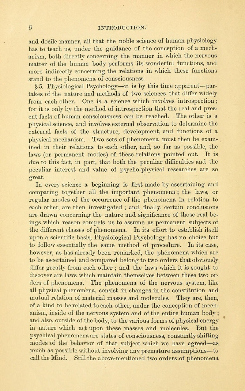 and docile manner, all that the noble science of human physiology has to teach us, under the guidance of the conception of a mech- anism, both directly concerning the manner in which the nervous matter of the human body performs its wonderful functions, and more indirectly concerning the relations in which these functions stand to the phenomena of consciousness. §5. Physiological Psychology—it is by this time apparent—par- takes of the nature and methods of two sciences that differ widely from each other. One is a science which involves introspection ; for it is only by the method of introspection that the real and pres- ent facts of human consciousness can be reached. The other is a physical science, and involves external observation to determine the external facts of the structure, development, and functions of a physical mechanism. Two sets of phenomena must then be exam- ined in their relations to each other, and, so far as possible, the laws (or permanent modes) of these relations pointed out. It is due to this fact, in part, that both the peculiar difficulties and the peculiar interest and value of psycho-physical researches are so great. In every science a beginning is first made by ascertaining and comparing together all the important phenomena ; the laws, or regular modes of the occurrence of the phenomena in relation to each other, are then investigated ; and, finally, certain conclusions are drawn concerning the nature and significance of those real be- ings which reason compels us to assume as permanent subjects of the different classes of phenomena. In its effort to establish itself upon a scientific basis. Physiological Psychology has no choice but to follow essentially the same method of procedure. In its case, however, as has already been remarked, the phenomena which are to be ascertained and compared belong to two orders that obviously differ greatly from each other ; and the laws which it is sought to discover are laws which maintain themselves between these two or- ders of phenomena. The phenomena of the nervous system, like all physical phenomena, consist in changes in the constitution and mutual relation of material masses and molecules. They are, then, of a kind to be related to each other, under the conception of mech- anism, inside of the nervous system and of the entire human body ; and also, outside of the body, to the various forms of physical energy in nature which act upon these masses and molecules. But the psychical phenomena are states of consciousness, constantly shifting- modes of the behavior of that subject which we have agreed—as much as possible without involving any premature assumptions—to call the Mind. Still the above-mentioned two oi'ders of phenomena