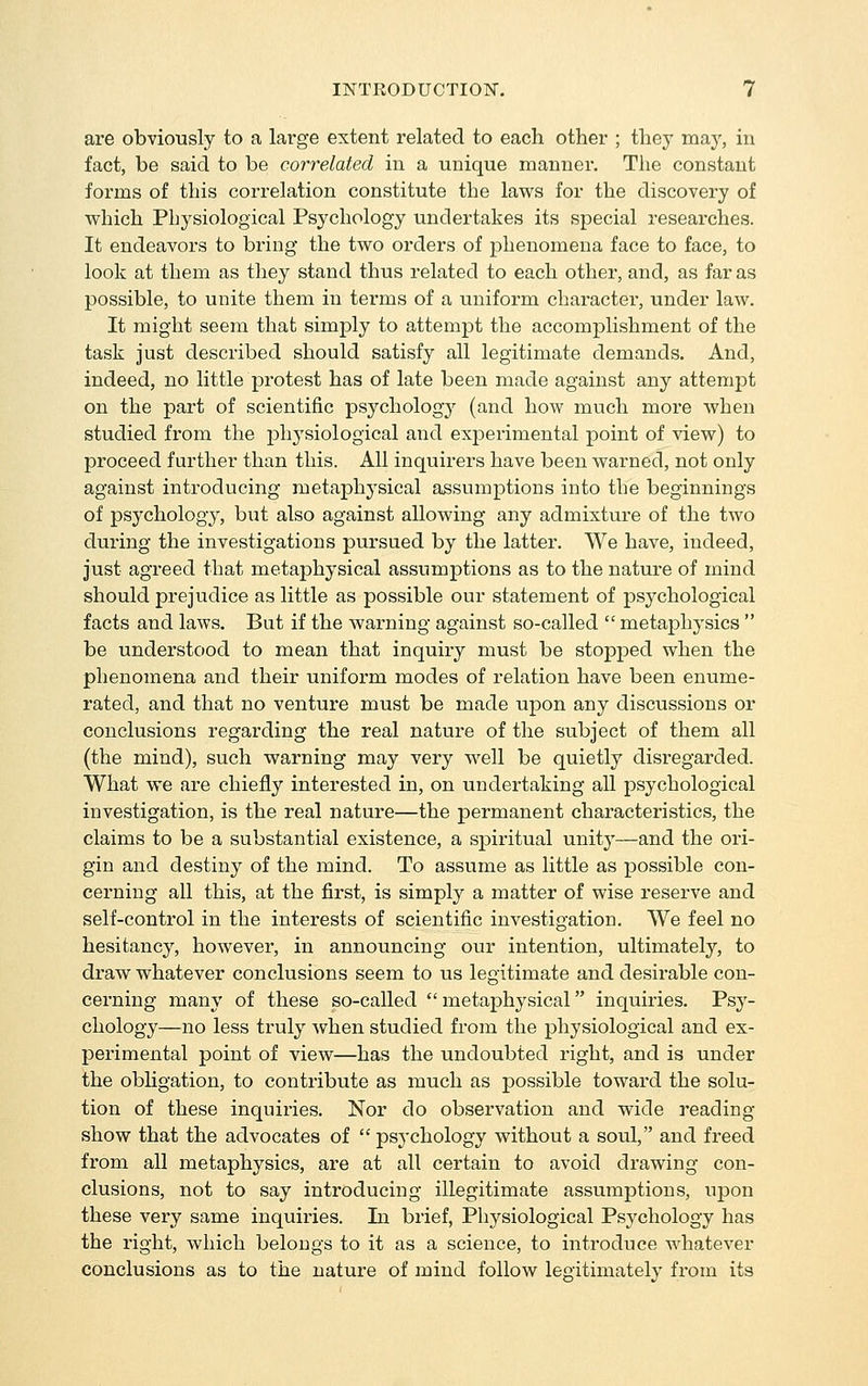 are obviously to a large extent related to each other ; they may, in fact, be said to be correlated in a unique manner. The constant forms of this correlation constitute the laws for the discovery of which Physiological Psychology undertakes its special researches. It endeavors to bring the two orders of phenomena face to face, to look at them as they stand thus related to each other, and, as far as possible, to unite them in terms of a uniform charactei-, under law. It might seem that simply to attemjDt the accomplishment of the task just described should satisfy all legitimate demands. And, indeed, no little protest has of late been made against any attempt on the part of scientific psychology (and how much more when studied from the physiological and experimental point of view) to proceed further than this. All inquirers have been warned, not only against introducing metaphysical assumptions into tbe beginnings of psychology, but also against allowing any admixture of the two during the investigations pursued by the latter. We have, indeed, just agreed that metaphysical assumptions as to the nature of mind should prejudice as little as possible our statement of psychological facts and laws. But if the warning against so-called  metaj^hysics  be understood to mean that inquiry must be stopped when the phenomena and their uniform modes of relation have been enume- rated, and that no venture must be made upon any discussions or conclusions regarding the real nature of the subject of them all (the mind), such warning may very well be quietly disregarded. What we are chiefly interested in, on undertaking all psychological investigation, is the real nature—the permanent characteristics, the claims to be a substantial existence, a spiritual unity—and the ori- gin and destiny of the mind. To assume as little as possible con- cerning all this, at the first, is simply a matter of wise reserve and self-control in the interests of scientific investigation. We feel no hesitancy, however, in announcing our intention, ultimately, to draw whatever conclusions seem to us legitimate and desirable con- cerning many of these so-called metaphysical inquiries. Psy- chology—no less truly when studied from the physiological and ex- perimental point of view—has the undoubted right, and is under the obHgation, to contribute as much as possible toward the solu- tion of these inquiries. Nor do observation and wide I'eading show that the advocates of  psj'chology Avithout a soul, and freed from all metaphysics, are at all certain to avoid drawing con- clusions, not to say introducing illegitimate assumptions, upon these very same inquiries. In brief, Physiological Psychology has the right, which belongs to it as a science, to introduce whatever conclusions as to the nature of mind follow legitimately from its