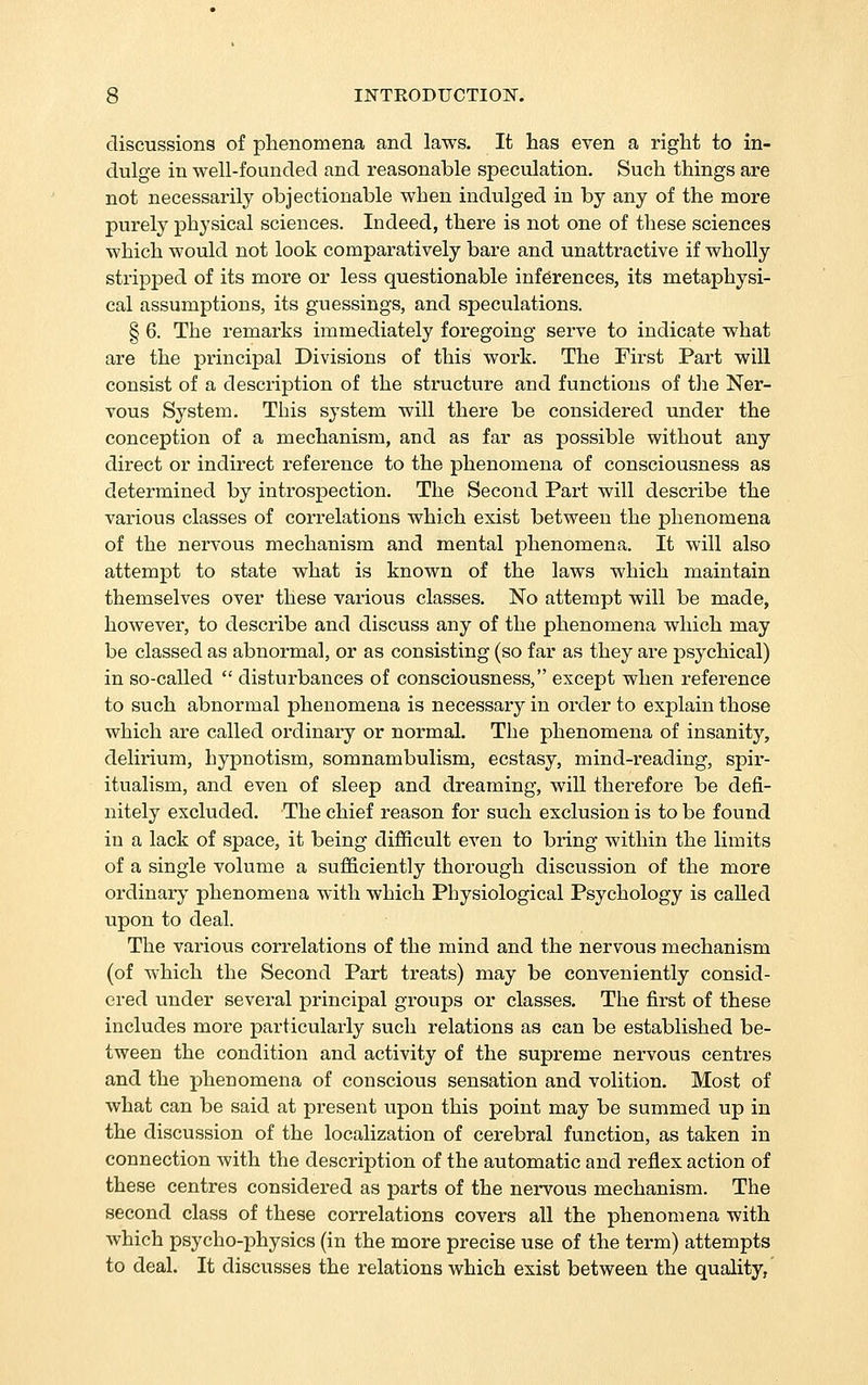 discussions of phenomena and laws. It has even a right to in- dulge in well-founded and reasonable speculation. Such things are not necessarily objectionable when indulged in by any of the more purely physical sciences. Indeed, there is not one of these sciences which would not look comparatively bare and unattractive if wholly stripped of its more or less questionable inferences, its metaphysi- cal assumptions, its guessings, and speculations. § 6. The remarks immediately foregoing serve to indicate what are the principal Divisions of this work. The First Part will consist of a description of the structure and functions of the Ner- vous System. This system will there be considered under the conception of a mechanism, and as far as possible without any direct or indirect reference to the phenomena of consciousness as determined by introspection. The Second Pai't will describe the various classes of correlations which exist between the j)henomena of the nervous mechanism and mental phenomena. It will also attempt to state what is known of the laws which maintain themselves over these various classes. No attempt will be made, however, to describe and discuss any of the phenomena which may be classed as abnormal, or as consisting (so far as they are psychical) in so-called  disturbances of consciousness, except when reference to such abnormal phenomena is necessary in order to explain those which are called ordinary or normal. The phenomena of insanity, delirium, hypnotism, somnambulism, ecstasy, mind-reading, spir- itualism, and even of sleep and dreaming, will therefore be defi- nitely excluded. The chief reason for such exclusion is to be found in a lack of space, it being difficult even to bring within the limits of a single volume a sufficiently thorough discussion of the more ordinary phenomena with which Physiological Psychology is called upon to deal. The various correlations of the mind and the nervous mechanism (of which the Second Part treats) may be conveniently consid- ered under several principal groups or classes. The first of these includes more particularly such relations as can be established be- tween the condition and activity of the supreme nervous centres and the phenomena of conscious sensation and volition. Most of what can be said at present upon this point may be summed up in the discussion of the localization of cerebral function, as taken in connection with the description of the automatic and reflex action of these centres considered as parts of the nervous mechanism. The second class of these correlations covers all the phenomena with which psycho-physics (in the more precise use of the term) attempts to deal. It discusses the relations which exist between the quality,