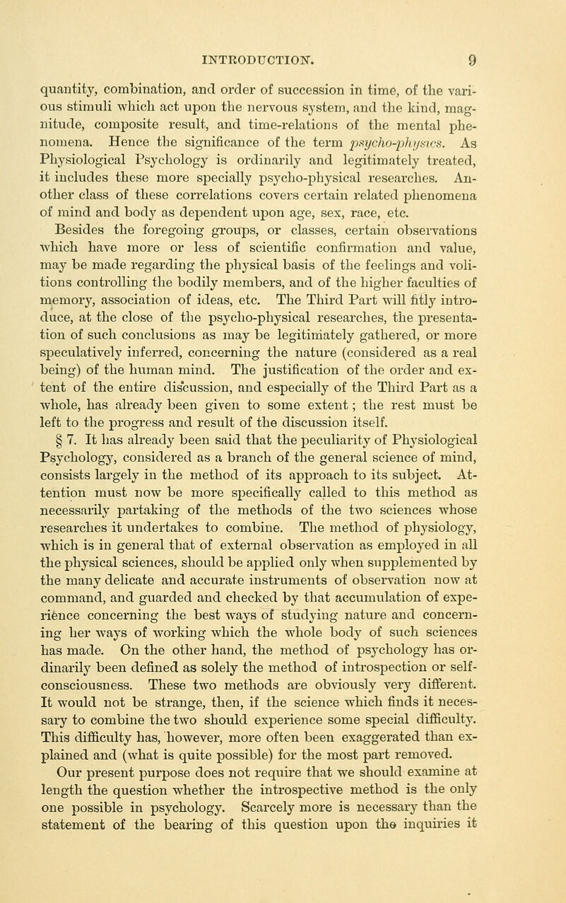 quantity, combination, and order of succession in time, of the vari- ous stimuli wliich act upon the nervous system, and the kind, mag- nitude, composite result, and time-relations of the mental phe- nomena. Hence the significance of the term pf^ycho-idhyaicH. As Physiological Psychology is ordinarily and legitimately treated, it includes these more specially psycho-physical researches. An- other class of these correlations covers certain related phenomena of mind and body as dependent upon age, sex, race, etc. Besides the foregoing groups, or classes, certain observations which have more or less of scientific confirmation and value, may be made regarding the physical basis of the feelings and voli- tions controlling the bodily members, and of the higher faculties of memory, association of ideas, etc. The Third Part will fitly intro- duce, at the close of the psycho-physical researches, the presenta- tion of such conclusions as may be legitimately gathered, or more speculatively inferred, concerning the nature (considered as a real being) of the human mind. The justification of the order and ex- tent of the entire discussion, and especially of the Third Part as a whole, has already been given to some extent; the rest must be left to the progress and result of the discussion itself. § 7. It has already been said that the peculiarity of Physiological Psychology, considered as a branch of the general science of mind, consists largely in the method of its approach to its subject. At- tention must now be more sj)ecifically called to this method as necessarily partaking of the methods of the tAvo sciences whose researches it undertakes to combine. The method of physiology, which is in general that of external observation as employed in all the physical sciences, should be applied only when supplemented by the many delicate and accurate instruments of observation now at command, and guarded and checked by that accumulation of expe- rience concerning the best ways of studying nature and concern- ing her ways of working which the whole body of such sciences has made. On the other hand, the method of psychology has or- dinarily been defined as solely the method of introspection or self- consciousness. These two methods are obviously very different. It would not be strange, then, if the science which finds it neces- sary to combine the two should experience some special difficulty. This difficulty has, however, more often been exaggerated than ex- plained and (what is quite possible) for the most part removed. Our present purpose does not require that we should examine at length the question whether the introspective method is the only one possible in psychology. Scarcely more is necessary than the statement of the bearing of this question upon the inquiries it