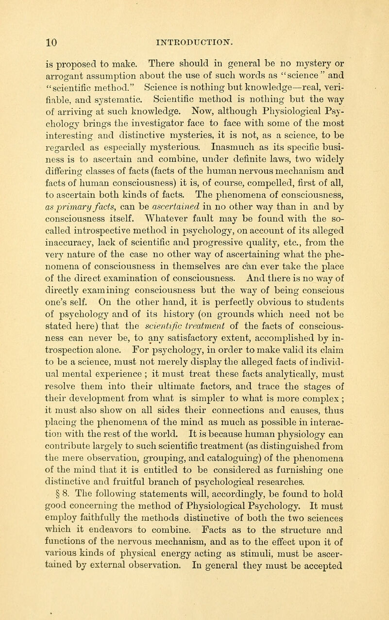 is proposed to make. There should in general be no mystery or arrogant assumption about the use of such words as science and scientific method. Science is nothing but knowledge—real, veri- fiable, and systematic. Scientific method is nothing but the way of arriving at such knowledge. Now, although Physiological Psy- chology brings the investigator face to face with some of the most interesting and distinctive mysteries, it is not, as a science, to be regarded as especially mysterious. Inasmuch as its specific busi- ness is to ascertain and combine, under definite laws, two widely difiering classes of facts (facts of the human nervous mechanism and facts of human consciousness) it is, of course, compelled, first of all, to ascertain both kinds of facts. The phenomena of consciousness, as primary facts, can be ascertained in no other way than in and by consciousness itself. Whatever fault may be found with the so- called introspective method in iDsychology, on account of its alleged inaccuracy, lack of scientific and progressive quality, etc., from the very nature of the case no other way of ascertaining what the phe- nomena of consciousness in themselves are can ever take the place of the direct examination of consciousness. And there is no way of directly examining consciousness but the way of being conscious one's self. On the other hand, it is perfectly obvious to students of psychology and of its history (on grounds which need not be stated here) that the scientific treatment of the facts of conscious- ness can never be, to any satisfactory extent, accomplished by in- trospection alone. For psychology, in order to make valid its claim to be a science, must not merely display the alleged facts of individ- ual mental experience ; it must treat these facts analytically, must resolve them into their ultimate factors, and trace the stages of their development from what is simpler to what is more complex ; it must also show on all sides their connections and causes, thus placing the phenomena of the mind as much as possible in interac- tion with the rest of the world. It is because human physiology can contribute largely to such scientific treatment (as distinguished from the mere observation, grouping, and cataloguing) of the phenomena of the mind that it is entitled to be considered as furnishing one distinctive and fruitful branch of psychological researches. § 8. The following statements will, accordingly, be found to hold good concerning the method of Physiological Psychology. It must employ faithfully the methods distinctive of both the two sciences which it endeavors to combine. Facts as to the structure and functions of the nervous mechanism, and as to the effect upon it of various kinds of physical energy acting as stimuli, must be ascer- tained by external observation. In general they must be accepted