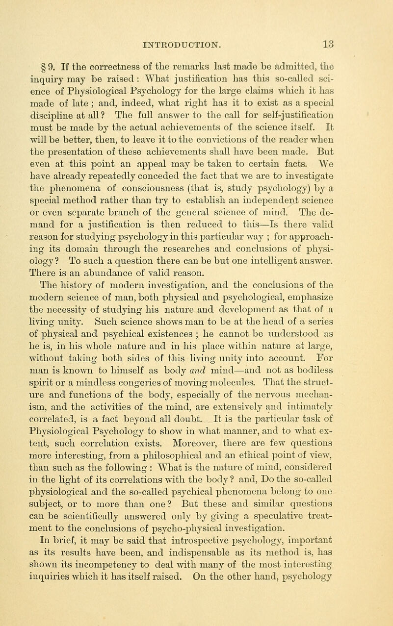 § 9. If the correctness of the remarks last made be admitted, the inquh'y may be raised : What justification has this so-called sci- ence of Physiological Psychology for the large claims which it has made of late ; and, indeed, what right has it to exist as a special discipline at all? The full answer to the call for self-justification must be made by the actual achievements of the science itself. It will be better, then, to leave it to the convictions of the reader when the presentation of these achievements shall have been made. But even at this point an appeal may be taken to certain facts. We have already repeatedly conceded the fact that we are to investigate the phenomena of consciousness (that is, study psychology) by a sj)ecial method rather than try to establish an independent science or even separate branch of the general science of mind. The de- mand for a justification is then reduced to this—Is there valid reason for studying psychology in this particular way ; for approach- ing its domain through the researches and conclusions of j)hysi- ology ? To such a question there can be but one intelligent answer. There is an abundance of valid reason. The history of modern investigation, and the conclusions of the modern science of man, both physical and psychological, emphasize the necessity of studying his nature and development as that of a living unity. Such science shows man to be at the head of a series of physical and psychical existences ; he cannot be imderstood as he is, in his whole nature and in his place within nature at large, without taking both sides of this living unity into account For man is known to himself as body and mind—and not as bodiless spirit or a mindless congeries of moving molecules. That the struct- ure and functions of the body, especially of the nervous mechan- ism, and the activities of the mind, are extensively and intimately correlated, is a fact beyond all doubt. It is the particular task of Physiological Psychology to show in what manner, and to what ex- tent, such correlation exists. Moreover, there are few questions more interesting, from a j^hilosophical and an ethical point of view, than such as the following : What is the nature of mind, considered in the light of its correlations with the body ? and, Do the so-called physiological and the so-called psychical phenomena belong to one subject, or to more than one? But these and similar questions can be scientifically answered only by giving a speculative treat- ment to the conclusions of psycho-jphysical investigation. In brief, it may be said that introspective psychology, important as its results have been, and indispensable as its method is, has shown its incompetency to deal with many of the most interesting inquiries which it has itself raised. On the other hand, psychology
