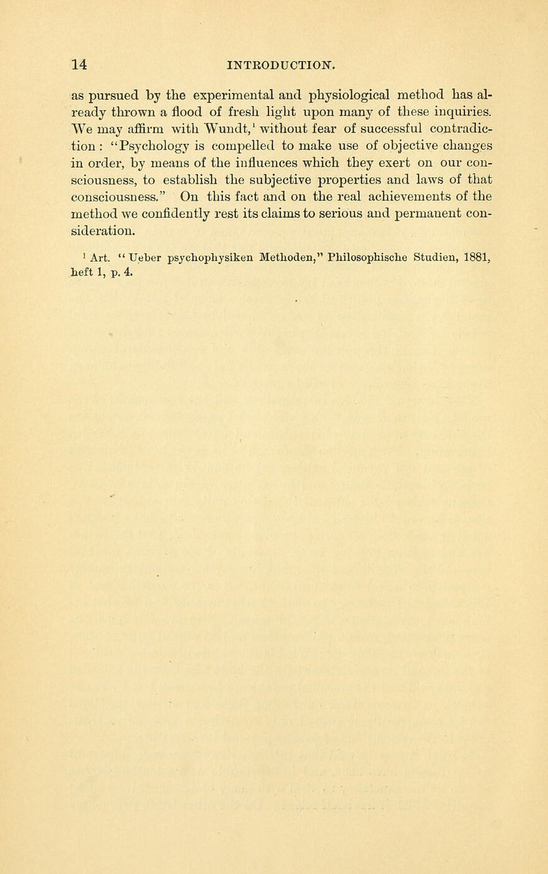 as pursued by the experimental and physiological method has al- ready thrown a flood of fresh light upon many of these inquiries. We may af&rm with Wundt,' without fear of successful contradic- tion : Psychology is compelled to make use of objective changes in order, by means of the influences which they exert on our con- sciousness, to establish the subjective properties and laws of that consciousness. On this fact and on the real achievements of the method we confidently rest its claims to serious and permanent con- sideration. ' Art.  Ueber psjchophysiken Methoden, Philosophisclie Studien, 1881, heft 1, p. 4.