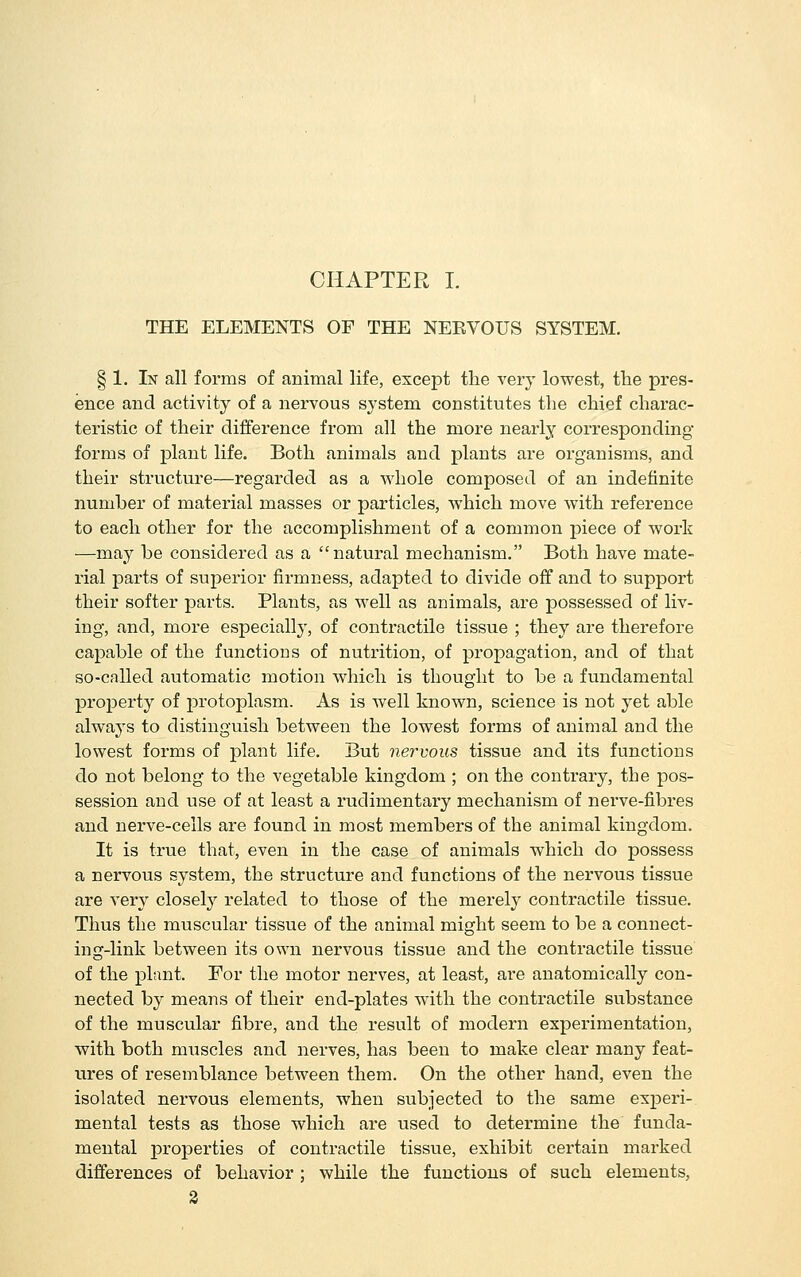 THE ELEMENTS OF THE NEEVOUS SYSTEM. § 1. In all forms of animal life, except the very lowest, the pres- ence and activity of a nervous system constitutes the chief charac- teristic of their difference from all the more nearly corresponding- forms of plant life. Both animals and plants are organisms, and their structure—regarded as a AA^iole composed of an indefinite number of material masses or particles, which move with reference to each other for the accomplishment of a common piece of work —may be considered as a natural mechanism. Both have mate- rial parts of superior firmness, adapted to divide off and to support their softer parts. Plants, as well as animals, are possessed of liv- ing, and, more esjDecially, of contractile tissue ; they are therefore capable of the functions of nutrition, of propagation, and of that so-called automatic motion which is thought to be a fundamental property of jDrotoplasm. As is well known, science is not yet able always to distinguish between the lowest forms of animal and the lowest forms of plant life. But nervous tissue and its functions do not belong to the vegetable kingdom ; on the contrary, the pos- session and use of at least a rudimentary mechanism of nerve-fibres and nerve-cells are found in most members of the animal kingdom. It is true that, even in the case of animals which do possess a nervous system, the structure and functions of the nervous tissue are very closely related to those of the merely contractile tissue. Thus the muscular tissue of the animal might seem to be a connect- ing-link between its own nervous tissue and the contractile tissue of the plant. For the motor nerves, at least, are anatomically con- nected by means of their end-plates with the contractile substance of the muscular fibre, and the result of modern experimentation, with both muscles and nerves, has been to make clear many feat- ures of resemblance between them. On the other hand, even the isolated nervous elements, when subjected to the same experi-. mental tests as those which are used to determine the funda- mental properties of contractile tissue, exhibit certain marked differences of behavior ; while the functions of such elements, 2