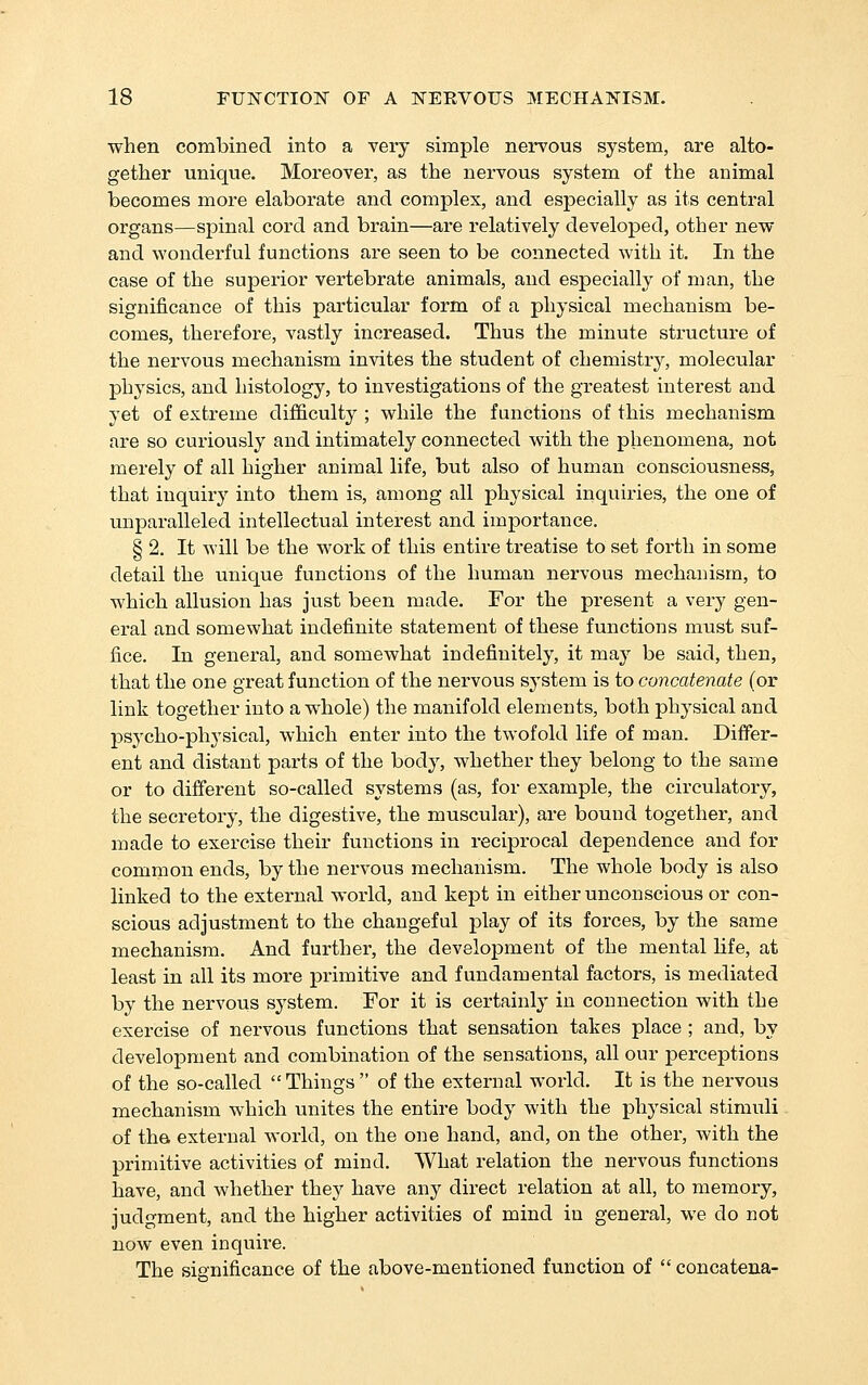when combined into a very simple nervous system, are alto- gether unique. Moreover, as the nervous system of the animal becomes more elaborate and complex, and especially as its central organs—spinal cord and brain—are relatively developed, other new and wonderful functions are seen to be connected with it. In the case of the superior vertebrate animals, and especially of man, the significance of this particular form of a physical mechanism be- comes, therefore, vastly increased. Thus the minute structure of the nervous mechanism invites the student of chemistry, molecular physics, and histology, to investigations of the greatest interest and yet of extreme difficulty ; while the functions of this mechanism are so curiously and intimately connected with the phenomena, not merely of all higher animal life, but also of human consciousness, that inquiry into them is, among all physical inquiries, the one of unparalleled intellectual interest and importance. § 2. It will be the work of this entire treatise to set forth in some detail the unique functions of the human nervous mechanism, to which allusion has just been made. For the present a very gen- eral and somewhat indefinite statement of these functions must suf- fice. In general, and somewhat indefinitely, it may be said, then, that the one great function of the nervous system is to concatenate (or link together into a whole) the manifold elements, both physical and psycho-physical, which enter into the twofold life of man. Differ- ent and distant parts of the body, whether they belong to the same or to different so-called systems (as, for example, the circulatory, the secretory, the digestive, the muscular), are bound together, and made to exercise their functions in reciprocal dependence and for common ends, by the nervous mechanism. The whole body is also linked to the external world, and kept in either unconscious or con- scious adjustment to the changeful play of its forces, by the same mechanism. And further, the development of the mental life, at least in all its more primitive and fundamental factors, is mediated by the nervous system. For it is certainly in connection with the exercise of nervous functions that sensation takes place ; and, by development and combination of the sensations, all our perceptions of the so-called Things of the external world. It is the nervous mechanism which unites the entire body with the physical stimuli of the external world, on the one hand, and, on the other, with the primitive activities of mind. What relation the nervous functions have, and whether they have any direct relation at all, to memory, judgment, and the higher activities of mind in general, we do not now even inquire. The significance of the above-mentioned function of  concatena-