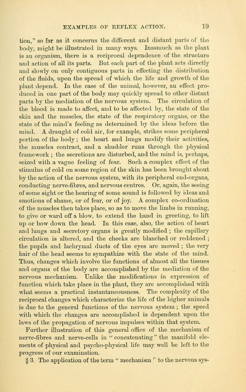 tion, so far as it concerns the different and distant parts of the body, might be illustrated in many ways. Inasmuch as the plant is an organism, there is a reciprocal dependence of the structure and action of all its parts. But each part of the plant acts directly and slowly on only contiguous parts in effecting the distribution of the fluids, upon the spread of which the life and growth of the plant depend. In the case of the animal, however, an effect pro- duced in one part of the body may quickly spread to other distant parts by the mediation of the nervous system. The circulation of the blood is made to affect, and to be affected by, the state of the skin and the muscles, the state of the respiratory organs, or the state of the mind's feeling as determined by the ideas before the mind. A draught of cold air, for example, strikes some peripheral portion of the body ; the heart and lungs modify their activities, the muscles contract, and a shudder runs through the physical framework ; the secretions are disturbed, and the mind is, perhaps, seized with a vague feeling of fear. Such a complex effect of the stimulus of cold on some region of the skin has been brought about by the action of the nervous system, with its peripheral end-organs, conducting nerve-fibres, and nervous centres. Or, again, the seeing of some sight or the hearing of some sound is followed by ideas and amotions of shame, or of fear, or of joy. A complex co-ordination of the muscles then takes place, so as to move the limbs in running, to give or ward off a blow, to extend the hand in greeting, to lift up or bow down the head. In this case, also, the action of heart and lungs and secretory organs is greatly modified ; the capillary circulation is altered, and the cheeks are blanched or reddened ; the pupils and lachrymal ducts of the eyes are moved ; the very hair of the head seems to sympathize with the state of the mind. Thus, changes which involve the functions of almost all the tissues and organs of the body are accompHshed by the mediation of the nervous mechanism. Unlike the modifications in expression of function which take place in the plant, they are accomplished with what seems a practical instantaneousness. The complexity of the reciprocal changes which characterize the life of the higher animals is due to the general functions of the nervous system ; the speed with which the changes are accomplished is dependent upon the laws of the propagation of nervous impulses within that system. Further illustration of this general ofiice of the mechanism of nerve-fibres and nerve-cells in  concatenating the manifold ele- ments of physical and psycho-physical life may well be left to the progress of our examination. § 3. The application of the term  mechanism  to the nervous sys-