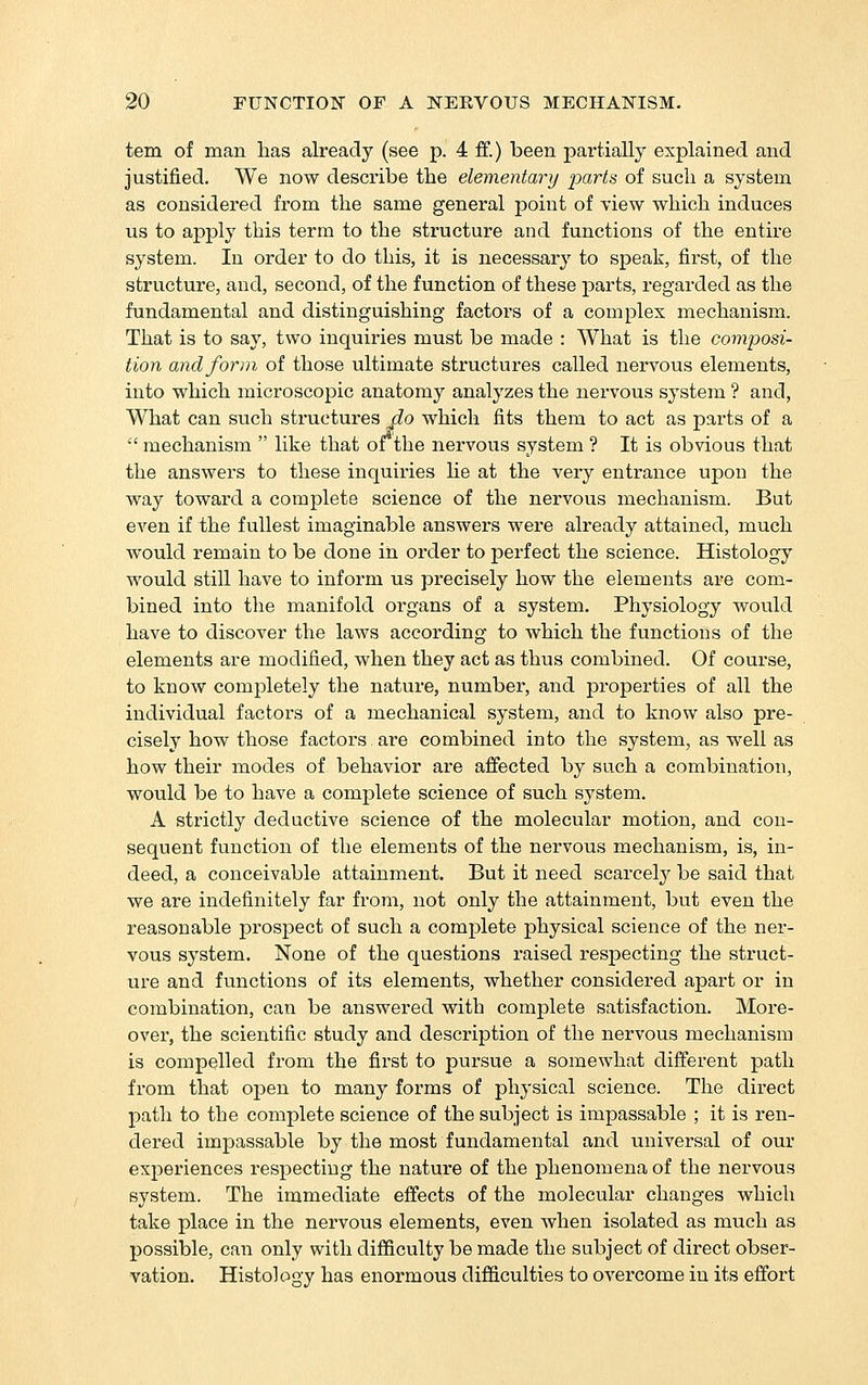 tern of man has already (see p. 4 ff.) been pai'tially explained and justified. We now describe the elementary parts of such a system as considered from the same general point of view which induces us to apply this term to the structure and functions of the entire system. In order to do this, it is necessary to speak, first, of the structure, and, second, of the function of these parts, regarded as the fundamental and distinguishing factors of a complex mechanism. That is to say, two inquiries must be made : What is the composi- tion and form of those ultimate sti'uctures called nervous elements, into which microscopic anatomy analyzes the nervous system ? and, What can such structures _fLo which fits them to act as parts of a •' mechanism  like that oi the nervous system ? It is obvious that the answers to these inquiries He at the very entrance upon the way toward a complete science of the nervous mechanism. But even if the fullest imaginable answers were already attained, much would remain to be done in order to perfect the science. Histology would still have to inform us precisely how the elements are com- bined into the manifold organs of a system. Physiology would have to discover the laws according to which the functions of the elements are modified, when they act as thus combined. Of course, to know completely the nature, number, and properties of all the individual factors of a mechanical system, and to know also pre- cisely how those factors are combined into the system, as well as how their modes of behavior are affected by such a combination, would be to have a complete science of such system. A strictly deductive science of the molecular motion, and con- sequent function of the elements of the nervous mechanism, is, in- deed, a conceivable attainment. But it need scarcely be said that we are indefinitely far from, not only the attainment, but even the reasonable prospect of such a complete physical science of the ner- vous system. None of the questions raised respecting the struct- ure and functions of its elements, whether considered apart or in combination, can be answered with complete satisfaction. More- over, the scientific study and description of the nervous mechanism is compelled from the first to pursue a somewhat different path from that open to many forms of physical science. The direct path to the complete science of the subject is impassable ; it is ren- dered impassable by the most fundamental and universal of our experiences respecting the nature of the phenomena of the nervous system. The immediate effects of the molecular changes which take place in the nervous elements, even when isolated as much as possible, can only with difficulty be made the subject of direct obser- vation. Histology has enormous difficulties to overcome in its effort