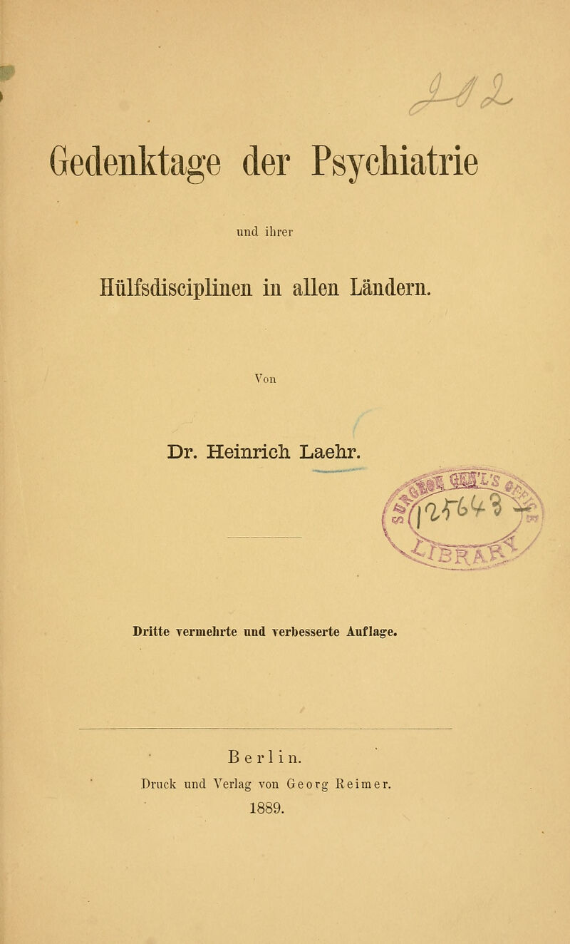 JL Gedenktage der Psychiatrie und ihrer Hülfsdisciplinen in allen Ländern. Von Dr. Heinrich Laehr. 8 ***-- ..■_.?,<. s^ri Dritte vermehrte und verbesserte Auflage. Berlin. Druck und Verlag von Georg Reimer. 1889.