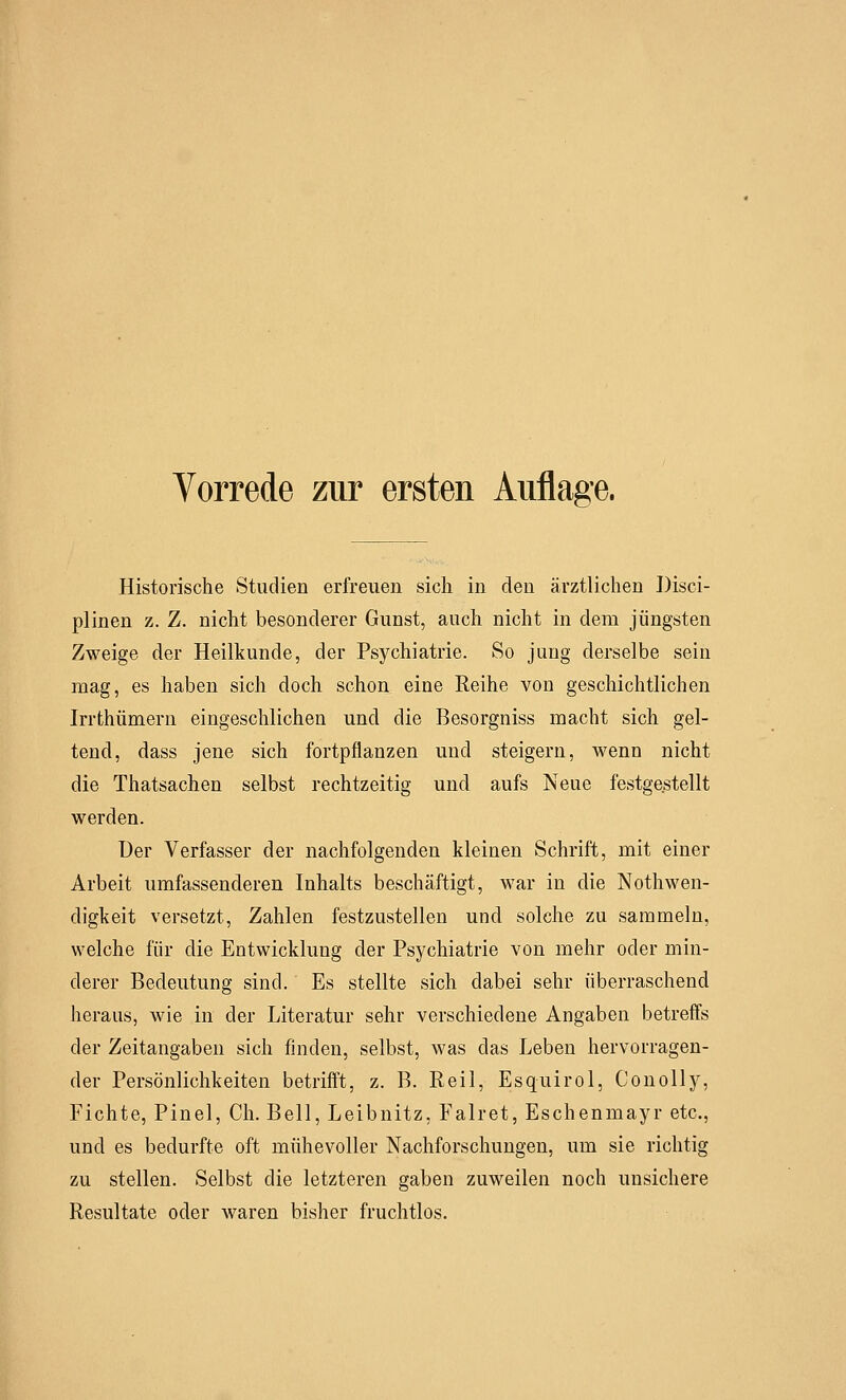 Vorrede zur ersten Auflage. Historische Studien erfreuen sich in den ärztlichen Disci- plinen z. Z. nicht besonderer Gunst, auch nicht in dem jüngsten Zweige der Heilkunde, der Psychiatrie. So jung derselbe sein mag, es haben sich doch schon eine Reihe von geschichtlichen Irrthümern eingeschlichen und die Besorgniss macht sich gel- tend, dass jene sich fortpflanzen und steigern, Avenn nicht die Thatsachen selbst rechtzeitig und aufs Neue festgestellt werden. Der Verfasser der nachfolgenden kleinen Schrift, mit einer Arbeit umfassenderen Inhalts beschäftigt, war in die Notwen- digkeit versetzt, Zahlen festzustellen und solche zu sammeln, welche für die Entwicklung der Psychiatrie von mehr oder min- derer Bedeutung sind. Es stellte sich dabei sehr überraschend heraus, wie in der Literatur sehr verschiedene Angaben betreffs der Zeitangaben sich finden, selbst, was das Leben hervorragen- der Persönlichkeiten betrifft, z. B. Reil, Esquirol, Conolly, Fichte, Pinel, Ch. Bell, Leibnitz, Falret, Eschenmayr etc., und es bedurfte oft mühevoller Nachforschungen, um sie richtig zu stellen. Selbst die letzteren gaben zuweilen noch unsichere Resultate oder waren bisher fruchtlos.