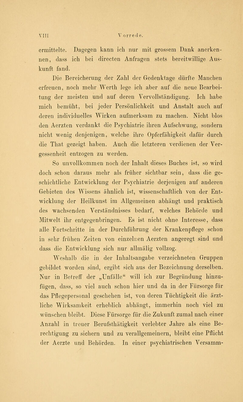 ermittelte. Dagegen kann ich nur mit grossem Dank anerken- nen, dass ich bei directen Anfragen stets bereitwillige Aus- kunft fand. Die Bereicherung der Zahl der Gedenktage dürfte Manchen erfreuen, noch mehr Werth lege ich aber auf die neue Bearbei- tung der meisten und auf deren Vervollständigung. Ich habe mich bemüht, bei jeder Persönlichkeit und Anstalt auch auf deren individuelles Wirken aufmerksam zu machen. Nicht blos den Aerzten verdankt die Psychiatrie ihren Aufschwung, sondern nicht wenig denjenigen, welche ihre Opferfähigkeit dafür durch die That gezeigt haben. Auch die letzteren verdienen der Ver- gessenheit entzogen zu werden. So unvollkommen noch der Inhalt dieses Buches ist, so wird doch schon daraus mehr als früher sichtbar sein, dass die ge- schichtliche Entwicklung der Psychiatrie derjenigen auf anderen Gebieten des Wissens ähnlich ist, wissenschaftlich von der Ent- wicklung der Heilkunst im Allgemeinen abhängt und praktisch des wachsenden Verständnisses bedarf, welches Behörde und Mitwelt ihr entgegenbringen. Es ist nicht ohne Interesse, dass alle Fortschritte in der Durchführung der Krankenpflege schon in sehr frühen Zeiten von einzelnen Aerzten angeregt sind und dass die Entwicklung sich nur allmälig vollzog. Weshalb die in der Inhaltsangabe verzeichneten Gruppen gebildet worden sind, ergibt sich aus der Bezeichnung derselben. Nur in Betreff der „Unfälle will ich zur Begründung hinzu- fügen, dass, so viel auch schon hier und da in der Fürsorge für das Pflegepersonal geschehen ist, von deren Tüchtigkeit die ärzt- liche Wirksamkeit erheblich abhängt, immerhin noch viel zu wünschen bleibt. Diese Fürsorge für die Zukunft zumal nach einer Anzahl in treuer Berufsthätigkeit verlebter Jahre als eine Be- rechtigung zu sichern und zu verallgemeinern, bleibt eine Pflicht der Aerzte und Behörden. In einer psychiatrischen Versamm-