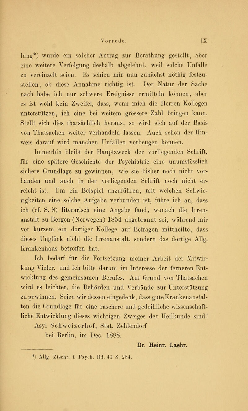 hing*) wurde ein solcher Antrag zur Berathung gestellt, aber eine weitere Verfolgung deshalb abgelehnt, weil solche Unfälle zu vereinzelt seien. Es schien mir nuu zunächst nöthig festzu- stellen, ob diese Annahme richtig ist. Der Natur der Sache nach habe ich nur schwere Ereignisse ermitteln können, aber es ist wohl kein Zweifel, dass, wenn mich die Herren Kollegen unterstützen, ich eine bei weitem grössere Zahl bringen kann. Stellt sich dies thatsächlich heraus, so wird sich auf der Basis von Thatsachen weiter verhandeln lassen. Auch schon der Hin- weis darauf wird manchen Unfällen vorbeugen können. Immerhin bleibt der Hauptzweck der vorliegenden Schrift, für eine spätere Geschichte der Psychiatrie eine unumstösslich sichere Grundlage zu gewinnen, wie sie bisher noch nicht vor- handen und auch in der vorliegenden Schrift noch nicht er- reicht ist. Um ein Beispiel anzuführen, mit welchen Schwie- rigkeiten eine solche Aufgabe verbunden ist, führe ich an, dass ich (cf. S. 8) literarisch eine Angabe fand, wonach die Irren- anstalt zu Bergen (Norwegen) 1854 abgebrannt sei, während mir vor kurzem ein dortiger Kollege auf Befragen mittheilte, dass dieses Unglück nicht die Irrenanstalt, sondern das dortige Allg. Krankenhaus betroffen hat. Ich bedarf für die Fortsetzung meiner Arbeit der Mitwir- kung Vieler, und ich bitte darum im Interesse der ferneren Ent- wicklung des gemeinsamen Berufes. Auf Grund von Thatsachen wird es leichter, die Behörden und Verbände zur Unterstützung Zugewinnen. Seien wir dessen eingedenk, dass gute Krankenanstal- ten die Grundlage für eine raschere und gedeihliche wissenschaft- liche Entwicklung dieses wichtigen Zweiges der Heilkunde sind! Asyl Schweizerhof, Stat. Zehlendorf bei Berlin, im Dec. 1888. Dr. Heinr. Laehr. *) Allg. Ztschr. f. Psych. Bd. 40 S. 284.