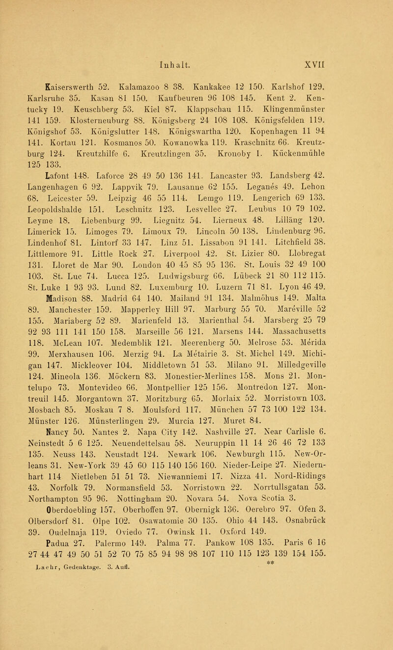 Kaiserswerth 52. Kalamazoo 8 38. Kankakee 12 150. Karlshof 129. Karlsruhe 35. Kasan 81 150. Kaufbeuren 96 108 145. Kent 2. Ken- tucky 19. Keuschberg 53. Kiel 87. Klappschau 115. Klingenmünster 141 159. Klosterneuburg 88. Königsberg 24 108 108. Königsfelden 119. Königshof 53. Königslutter 148. Königswartha 120. Kopenhagen 11 94 141. Kortau 121. Kosmanos 50. Kowanowka 119. Kraschnitz 66. Kreutz- burg 124. Kreutzhilfe 6. Kreutzlingen 35. Kronoby 1. Kückenmühle 125 133. Lafont 148. Laforce 28 49 50 136 141. Lancaster 93. Landsberg 42. Langenhagen 6 92. Lappvik 79. Lausanne 62 155. Leganes 49. Lehon 68. Leicester 59. Leipzig 46 55 114. Lemgo 119. Lengerich 69 133. Leopoldshalde 151. Leschnitz 123. Lesvellec 27. Leubus 10 79 102. Leyme 18. Liebenburg 99. Liegnitz 54. Lierneux 48. Lilläng 120. Limerick 15. Limoges 79. Limoux 79. Lincoln 50 138. Lindenburg 96. Lindenhof 81. Lintorf 33 147. Linz 51. Lissabon 91 141. Litchfield 38. Littlemore 91. Little Rock 27. Liverpool 42. St. Lizier 80. Llobregat 131. Lloret de Mar 90. London 40 45 85 95 136. St. Louis 32 49 100 103. St. Luc 74. Lucca 125. Ludwigsburg 66. Lübeck 21 80 112 115. St. Luke 1 93 93. Lund 82. Luxemburg 10. Luzern 7181. Lyon 46 49. Madison 88. Madrid 64 140. Mailand 91 134. Malmöhus 149. Malta 89. Manchester 159. Mapperley Hill 97. Marburg 55 70. Mareville 52 155. Mariaberg 52 89. Marienfeld 13. Marienthal 54. Marsberg 25 79 92 93 111 141 150 158. Marseille 56 121. Marsens 144. Massachusetts 118. McLean 107. Medemblik 121. Meerenberg 50. Melrose 53. Merida 99. Merxhausen 106. Merzig 94. La Metairie 3. St. Michel 149. Michi- gan 147. Mickleover 104. Middletown 51 53. Milano 91. Milledgeville 124. Mineola 136. Möckern 83. Monestier-Merlines 158. Mons 21. Mon- telupo 73. Montevideo 66. Montpellier 125 156. Montredon 127. Mon- treuil 145. Morgantown 37. Moritzburg 65. Morlaix 52. Morristown 103. Mosbach 85. Moskau 7 8. Moulsford 117. München 57 73 100 122 134. Münster 126. Münsterlingen 29. Murcia 127. Muret 84. Nancy 50. Nantes 2. Napa City 142. Nashville 27. Near Carlisle 6. Neinstedt 5 6 125. Neuendettelsau 58. Neuruppin 11 14 26 46 72 133 135. Neuss 143. Neustadt 124. Newark 106. Newburgh 115. New-Or- leans 31. New-York 39 45 60 115 140 156 160. Nieder-Leipe 27. Niedern- hart 114 Nietleben 51 51 73. Niewanniemi 17. Nizza 41. Nord-Ridings 43. Norfolk 79. Normansfield 53. Norristown 22. Norrtullsgatan 53. Northampton 95 96. Nottingham 20. Novara 54. Nova Scotia 3. Oberdoebling 157. Oberhoffen 97. Obernigk 136. Oerebro 97. Ofen 3. Olbersdorf 81. Olpe 102. Osawatomie 30 135. Ohio 44 143. Osnabrück 39. Oudelnaja 119. Oviedo 77. Owinsk 11. Oxford 149. Padua 27. Palermo 149. Palma 77. Pankow 108 135. Paris 6 16 27 44 47 49 50 51 52 70 75 85 94 98 98 107 110 115 123 139 154 155. ** Laehr, Gedenktage, o. Aufl.