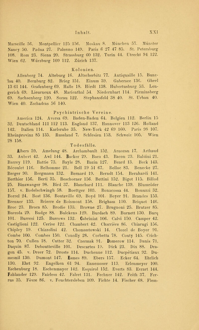 Marseille 56. Montpellier 125 156. Moskau 8. München 57. Münster Nancy 50. Padua 27. Palermo 149. Paris 6 27 47 85. St. Petersburg 108. Rom 23. Siena 20. Strassburg 60 132. Turin 44. Utrecht 94 122. Wien 62. Würzburg 109 112. Zürich 137. Kolonien. Alienberg 74. Alteburg 16. Altscherbitz 77. Antiquaille 15. Bunz- 4au 40. Bernburg 82. Brieg 151. Einum 39. Gabersee 136. Gheel 13 61 144. Grafenberg 69. Halle 18. Hördt 138. Hubertusburg 53. Len- gerich 69. Lieurneux 48. Marienthal 54. Niedernhart 114. Pirminsberg 69. Sachsenberg 120. Sorau 122. Stephansfeld 38 40. St. Urban 40. Wien 40. Zschadras 56 140. Psychiatrische Vereine. America 124. Aversa 69. Baden-Baden 64. Belgien 112. Berlin 15 32. Deutschland 111 112 113. England 137. Hannover 113 126. Holland 142. Italien 114. Karlsruhe 35. New-York 42 69 160. Paris 98 107. Rheinprovinz 85 135. Russland 7. Schlesien 153. Schweiz 105. Wien 28 158. Todesfälle. Albers 59. Amelung 48. Archambault 152. Arnozan 17. Arthaud 33. Aubert 42. Awl 144. Backer 29. Baco 43. Bacon 23. Baldini 21. Barrey 119. Battie 73. Bayle 28. Bazin 127. Beard 13. Beck 143. Becoulet 116. Belhomme 21. Bell 19 51 67. Belloc 83. Benecke 27. Berger 90. Bergmann 132. Bernard 19. Berndt 154. Bernhardi 141. Berthier 156. Berti 35. Beschorner 156. Bettini 152. Bigot 115. ßillod 25. Binswanger 98. Bird 37. Blanchard 111. Blanche 139. Blumröder 157. v. Bodelschwingh 58. Boettger 103. Bonacossa 44. Bonuzzi 32. Borrel 24. Bost 136. Bouteville 69. Boyd 101. Boyer 91. Brandes 153. Brenner 133. Brierre de Boismont 158. Brigham HO. Briquet 146. Broc 23. Broca 85. Brodie 133. Browne 27. Brugnoni 25. Brutzer 85. Buccola 29. Budge 88. Bulckens 129. Burdach 89. Burnett 130. Burq 101. Burresi 125. Burrows 132. Cabriniat 106. Calvi 150. Camper 42. Castiglioni 122. Cerise 122. Chambert 42. Charriere 86. Chiarugi 156. Chipley 19. Chizzolini 42. Chomantowski 14. Clozel de Boy er 91. Combe 100. Combes 150. Conolly 28. Corbetta 78. Couty 145. Crich- ton 70. Cullen 18. Cutter 32. Czermak 91. Damerow 114. Danis 71. Daquin 87. Deboutteville 101. Descartes 19. Dick 23. Dix 88. Dra- gon 45. v. Dreer 72. Droste 114. Duchenne 112. Ducpetiaux 92. Du- mesnil 130. Dumont 147. Eames 89. Ebers 157. Ecker 64. Ehrlich 130. Ehrt 92. Engelken 61 94. Ennemoser 113. Erlenmeyer 100. Eschenburg 18. Eschenmayer 142. Esquirol 152. Everts 83. Evrart 144. Fahlander 129. Fairless 42. Falret 131. Fechner 142. Feith 37. Fer- rus 35. Fevre 86. v. Feuchtersieben 109. Fichte 14. Fischer 68. Flem-