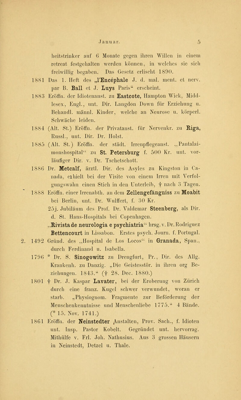 heitstrinker auf 6 Monate gegen ihren Willen in einem retreat festgehalten werden können, in welches sie sich freiwillig begaben. Das Gesetz erlischt 1890. 1881 Das 1. Heft des „l'Encephale J. d. mal. ment. et nerv, par B. Ball et J. Luys Paris erscheint. 1883 Eröffn. der Idiotenanst. zu Eastcote, Hampton Wick, Midd- lesex, Engl., unt. Dir. Langdon Down für Erziehung u. Behandl. männl. Kinder, welche an Neurose u. körperl. Schwäche leiden. 1884 (Alt. St.) Eröffn. der Privatanst. für Nervenkr. zu Riga, Russl., unt. Dir. Dr. Holst. 1885 (Alt. St.) Eröffn. der städt. Irrenpflegeanst. „Pantalai- monshospital zu St. Petersburg f. 500 Kr. unt. vor- läufiger Dir. v. Dr. Tschetschott. 1886 Dr. Metcalf, ärztl. Dir. des Asyles zu Kingston in Ca- ll ad a, ei hielt bei der Visite von einem Irren mit Verfol- gungswahn einen Stich in den Unterleib, f nach 3 Tagen. 1888 Eröffn. einer Irrenabth. andern Zellengefängniss zu Moabit bei Berlin, unt. Dr. Wulffert, f. 30 Kr. 25j. Jubiläum des Prof. Dr. Valdemar Steenberg, als Dir. d. St. Hans-Hospitals bei Copenhagen. „Rivistade neurologia e psychiatria hrsg.v.Dr.Rodriguez Bettencourt in Lissabon. Erstes psych. Journ. f. Portugal. 1492 Grund, des „Hospital de Los Locos in Granada, Span., durch Ferdinand u. Isabella. 1796 * Dr. S. Sinogowitz zu Drengfurt, Pr., Dir. des Allg. Krankenh. zu Danzig. „Die Geistesstör, in ihren org Be- ziehungen. 1843. (f 28. Dec. 1880.) 1801 f Dr. J. Kaspar Lavater, bei der Eroberung von Zürich durch eine franz. Kugel schwer verwundet, woran er starb. „Physiognom. Fragmente zur Beförderung der Menschenkenntnisse und Menschenliebe 1775. 4 Bände. (* 15. Nov. 1741.) 1861 Eröffn. der Neinstedter Anstalten, Prov. Sach., f. Idioten unt. Insp. Pastor Kobelt. Gegründet unt. hervorrag. Mithülfe v. Frl. Joh. Nathusius. Aus 3 grossen Häusern in Neinstedt, Detzel u. Thale.