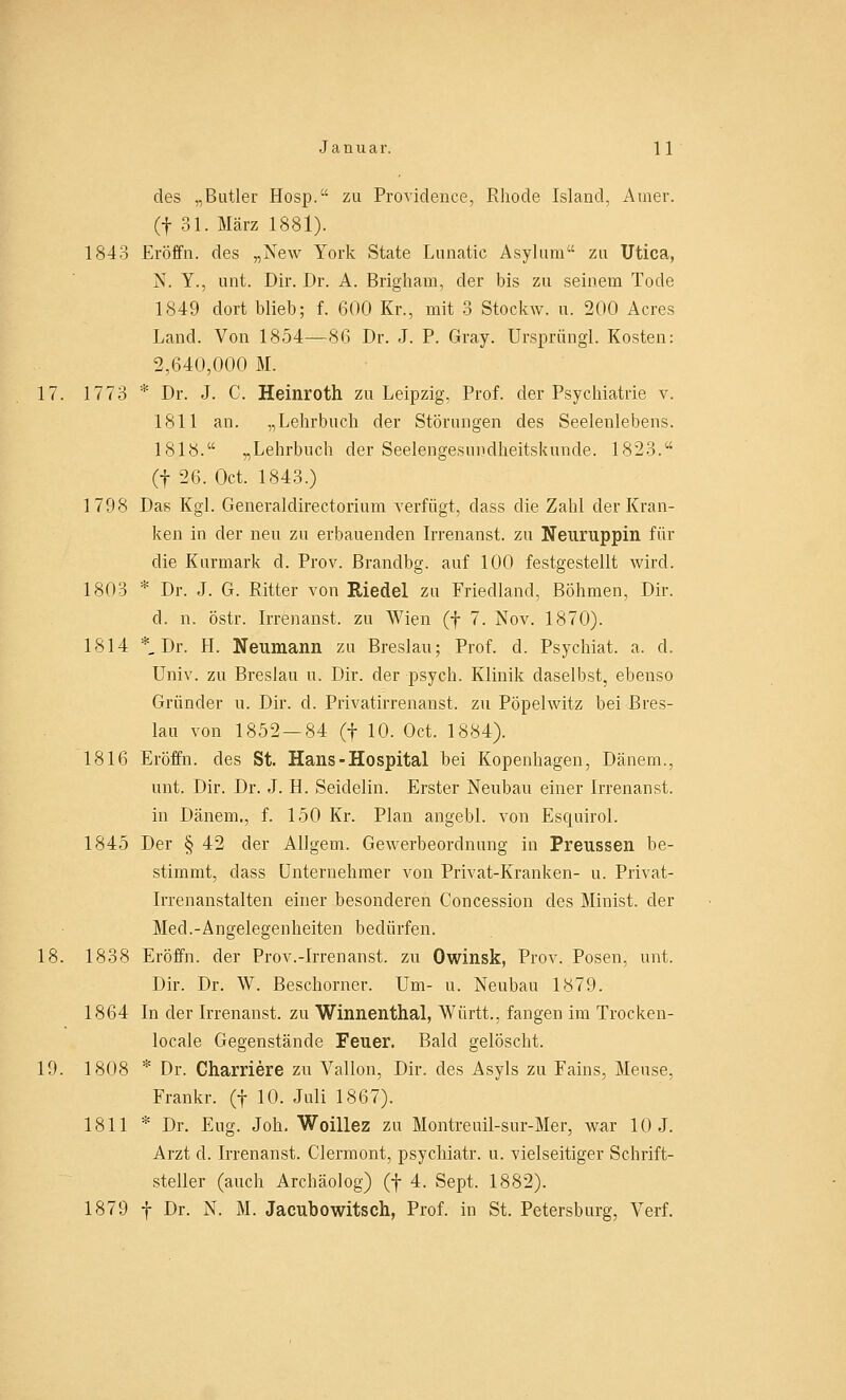 des „Butler Hosp. zu Providence, Rhode Island, Amer. (f 31. März 1881). 1843 Eröffn. des „New York State Lunatic Asyluni zu Utica, N. Y., unt. Dir. Dr. A. Brigham, der bis zu seinem Tode 1849 dort blieb; f. 600 Kr., mit 3 Stockw. u. 200 Acres Land. Von 1854—86 Dr. J. P. Gray. Ursprung! Kosten: 2,640,000 M. 17. 1773 * Dr. J. C. Heinroth zu Leipzig, Prof. der Psychiatrie v. 1811 an. „Lehrbuch der Störungen des Seelenlebens. 1818. „Lehrbuch der Seelengesiindheitskunde. 1823. (f 26. Oct. 1843.) 1798 Das Kgl. Generaldirectorium verfügt, dass die Zahl der Kran- ken in der neu zu erbauenden Irrenanst. zu Neuruppin für die Kurmark d. Prov. Brandbg. auf 100 festgestellt wird. 1803 * Dr. J. G. Ritter von Riedel zu Friedland, Böhmen, Dir. d. n. östr. Irrenanst. zu Wien (f 7. Nov. 1870). 1814 *_ Dr. H. Neumann zu Breslau; Prof. d. Psychiat. a. d. Univ. zu Breslau u. Dir. der psych. Klinik daselbst, ebenso Gründer u. Dir. d. Privatirrenanst. zu Pöpelwitz bei Bres- lau von 1852—84 (f 10. Oct. 1884). 1816 Eröffn. des St. Hans-Hospital bei Kopenhagen, Dänem., unt. Dir. Dr. J. H. Seidelin. Erster Neubau einer Irrenanst. in Dänem., f. 150 Kr. Plan angebl. von Esquirol. 1845 Der § 42 der Allgem. Gewerbeordnung in Preussen be- stimmt, dass Unternehmer von Privat-Kranken- u. Privat- irrenanstalten einer besonderen Concession des Minist, der Med.-Angelegenheiten bedürfen. 18. 1838 Eröffn. der Prov.-Irrenanst. zu Owinsk, Prov. Posen, unt. Dir. Dr. \V. Beschorner. Um- u. Neubau 1879. 1864 In der Irrenanst. zu Winnenthal, Württ., fangen im Trocken- locale Gegenstände Feuer. Bald gelöscht. 19. 1808 * Dr. Charriere zu Vallon, Dir. des Asyls zu Fains, Meuse, Frankr. (f 10. Juli 1867). 1811 * Dr. Eng. Joh. Woillez zu Montreuil-sur-Mer, war 10 J. Arzt d. Irrenanst. Clermont, psychiatr. u. vielseitiger Schrift- steller (auch Archäolog) (f 4. Sept. 1882). 1879 f Dr. N. M. Jacubowitsch, Prof. in St. Petersburg, Verf.