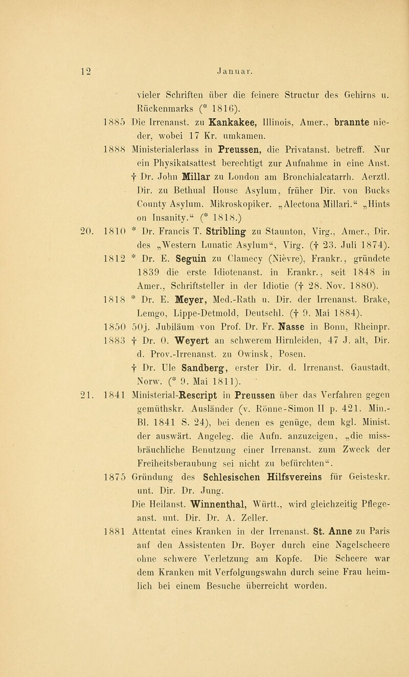 vieler Schriften über die feinere Structur des Gehirns u. Rückenmarks (* 1816). 1885 Die Irrenanst. zu Kankakee, Illinois, Arner., brannte nie- der, wobei 17 Kr. umkamen. 1888 Ministerialerlass in Preussen, die Privatanst. betreff. Nur ein Physikatsattest berechtigt zur Aufnahme in eine Anst. f Dr. John Miliar zu London am Bronchialcatarrh. Aerztl. Dir. zu Bethual House Asylum, früher Dir. von Bucks County Asylum. Mikroskopiker. „Alectona Millari. „Hints on Insanity.« (* 1818.) 20. 1810 * Dr. Francis T. Stribling zu Staunton, Virg., Amer., Dir. des „Western Lunatic Asylum, Virg. (f 23. Juli 1874). 1812 * Dr. E. Seguin zu Clamecy (Nievre), Frankr., gründete 1839 die erste Idiotenanst. in Erankr., seit 1848 in Amer., Schriftsteller in der Idiotie (f 28. Nov. 1880). 1818 * Dr. E. Meyer, Med.-Rath u. Dir. der Irrenanst. Brake, Lemgo, Lippe-Detmold, Deutschi, (f 9. Mai 1884). 1850 50j. Jubiläum von Prof. Dr. Fr. Nasse in Bonn, Rheinpr. 1883 f Dr. 0. Weyert an schwerem Hirnleiden, 47 J. alt, Dir. d. Prov.-Irrenanst. zu Owinsk, Posen. f Dr. Ule Sandberg, erster Dir. d. Irrenanst. Gaustadt, Norw. (* 9. Mai 1811). ' 21. 1841 Ministerial-Rescript in Preussen über das Verfahren gegen gemüthskr. Ausländer (v. Rönne-Simon II p. 421. Min.- Bl. 1841 S. 24), bei denen es genüge, dem kgl. Minist. der auswärt. Angeleg. die Aufn. anzuzeigen, „die miss- bräuchliche Benutzung einer Irrenanst. zum Zweck der Freiheitsberaubung sei nicht zu befürchten. 1875 Gründung des Schlesischen Hilfsvereins für Geisteskr. unt. Dir. Dr. Jung. Die Heilanst. Winnenthal, Württ., wird gleichzeitig Pflege- anst. unt. Dir. Dr. A. Zeller. 1881 Attentat eines Kranken in der Irrenanst. St. Anne zu Paris auf den Assistenten Dr. Boyer durch eine Nagelscheere ohne schwere Verletzung am Kopfe. Die Scheere war dem Kranken mit Verfolgungswahn durch seine Frau heim- lich bei einem Besuche überreicht worden.