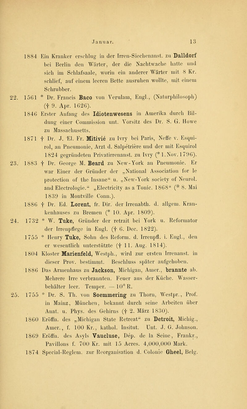 1884 Ein Kranker erschlug in der Irren-Siechenanst. zu Dalidorf bei Berlin den Wärter, der die Nachtwache hatte und sich im Schlafsaale, worin ein anderer Wärter mit 8 Kr. schlief, auf einem leeren Bette ausruhen wollte, mit einem Schrubber. 22. 1561 * Dr. Francis Baco von Verulam, Engl., (Naturphilosoph) (f 9. Apr. 1626). 1846 Erster Anfang des Idiotenwesens in Amerika durch Bil- dung einer Commission unt. Vorsitz des Dr. S. G. Howe zu Massachusetts. 1871 f Dr. J. El. Fr. Mitivie zu Ivry bei Paris, Neffe v. Esqui- rol, an Pneumonie, Arzt d. Salpetriere und der mit Esquirol 1824 gegründeten Privatirren an st. zu Ivry (* 1. Nov. 1796). 23. 1883 f Dr. George M. Beard zu New-York an Pneumonie. Er war Einer der Gründer der „National Association for le protection of the Insane u. „New-York society of Neurol. and Electrologie. „Electricity as a Tonic. 1868 (* 8. Mai 1839 in Montville Conn.). 1886 f Dr. Ed. Lorent, fr. Dir. der Irrenabth. d. allgem. Kran- kenhauses zu Bremen (* 10. Apr. 1809). 24. 1732 * W. Tuke, Gründer der retrait hei York u. Reformator der Irrenpflege in Engl, (f 6. Dec. 1822). 1755 * Henry Tuke, Sohn des Reform, d. Irrenpfl. i. Engl., den er wesentlich unterstützte (f 11. Aug. 1814). 1804 Kloster Marienfeld, Westph., wird zur ersten Irrenanst. in dieser Prov. bestimmt. Beschluss später aufgehoben. 1886 Das Armenhaus zu Jackson, Michigan, Amer., brannte ab. Mehrere Irre verbrannten. Feuer aus der Küche. Wasser- behälter leer. Temper. —10° R. 25. 1755 * Dr. S. Th. von Soemmering zu Thorn, Westpr., Prof. in Mainz, München, bekannt durch seine Arbeiten über Anat. u. Phys. des Gehirns (f 2. März 1830). 1860 Eröffn. des „Michigan State Retreat zu Detroit, Michig., Amer., f. 100 Kr., kathol. Insitut. Unt. J. G.Johnson. 1869 Eröffn. des Asyls Vancluse, Dep. de la Seine, Frankr., Pavillons f. 700 Kr. mit 15 Acres. 4,000,000 Mark. 1874 Special-Reglern, zur Reorganisation d. Colonie Gheel, Belg.