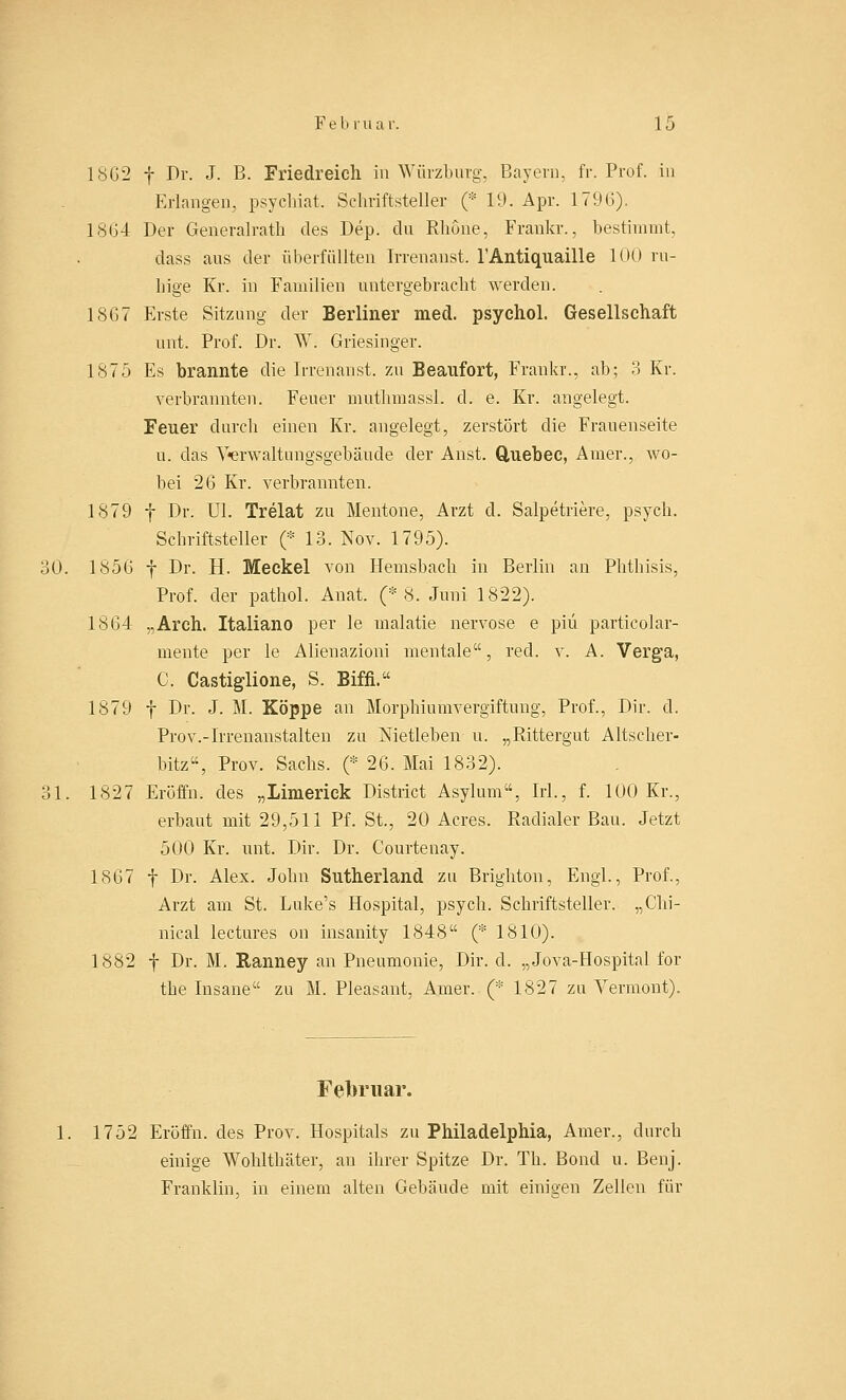 1862 f Dr. J. B. Friedreich in Würzburg, Bayern, fr. Prof. in Erlangen, psychiat. Schriftsteller (* 19. Apr. 17'.Mi). 18G4 Der Generalrath des Dep. du Rhone, Frankr., bestimmt, dass aus der überfüllten Irrenanst. 1'Antiquaille 100 ru- hige Kr. in Familien untergebracht werden. 1867 Erste Sitzung der Berliner med. psychol. Gesellschaft unt. Prof. Dr. W. Griesinger. 1875 Es brannte die Irrenanst. zu Beaufort, Frankr.. ab; 3 Kr. verbrannten. Feuer muthmassl. d. e. Kr. angelegt. Feuer durch einen Kr. angelegt, zerstört die Frauenseite u. das Verwaltungsgebäude der Anst. Quebec, Amer., wo- bei 26 Kr. verbrannten. 1879 f Dr. Ul. Trelat zu Mentone, Arzt cl. Salpetriere, psych. Schriftsteller (* 13. Nov. 1795). 30. 1856 f Dr. H. Meckel von Hemsbach in Berlin an Phthisis, Prof. der pathol. Anat. (* 8. Juni 1822). 1864 „Arch. Italiano per le malatie nervöse e piu particolar- mente per le Alienazioni mentale, red. v. A. Verga, C. Castiglione, S. Biffi. 1879 f Dr. J. M. Koppe an Morphiumvergiftung, Prof., Dir. d. Prov.-Irrenanstalten zu Nietleben u. „Rittergut Altscher- bitz«, Prov. Sachs. (* 26. Mai 1832). 31. 1827 Eröffn. des „Linierick District Asylum, Irl., f. 100 Kr., erbaut mit 29,511 Pf. St., 20 Acres. Radialer Bau. Jetzt 500 Kr. unt. Dir. Dr. Courteuay. 1867 f Dr. Alex. John Sutherland zu Brighton, Engl., Prof., Arzt am St. Luke's Hospital, psych. Schriftsteller. „Chi- nical lectures od insanity 1848 (* 1810). 1882 f Dr. M. Ranney an Pneumonie, Dir. d. „Jova-Hospital for the Insane zu M. Pleasant, Amer. (* 1827 zu Vermont). Februar. 1. 1752 Eröffn. des Prov. Hospitals zu Philadelphia, Amer., durch einige Wohlthäter, an ihrer Spitze Dr. Th. Bond u. Benj. Franklin, in einem alten Gebäude mit einigen Zellen für