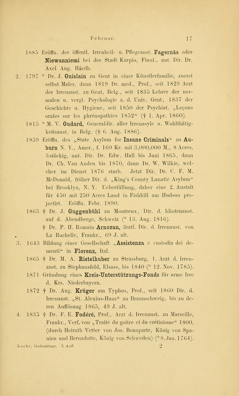 1885 Eröffn. der öffentl. Irrenbeil- u. Pflegeanst. Fagernäs oder Niewanniemi bei der Stadt Kurpio, FinnL, unt. Dir. Dr. Axel Aug. Härdh. 2. 1797 * Dr. J. Guislain zu Gent in einer Künstlerfaurilie. zuerst selbst Maler, dann 1819 Dr. med., Prof., seit 1829 Arzt der Irrenanst. zu Gent, Belg., seit 1835 Lehrer der nor- malen u. vergl. Psychologie a. d. Univ. Gent, 1837 der Geschichte u. Hygiene, seit 1850 der Psychiat. „Lepons orales sur les phrenopathies 1852 (f 1. Apr. 1860). 1815 * M. V. Oudard, Generalclir. aller Irrenasyle u. Wohlthätig- keitsanst. in Belg. (f 6. Aug. 1886). 1859 Eröffn. des „State Asylum for Insane Criminals■' zu Au- burn N. Y., Amer., f. 160 Kr. mit 3,000,000 M., 8 Acres, 3 stöckig, unt. Dir. Dr. Edw. Hall bis Juni 1865, dann Dr. Ch. Van Anden bis 1870, dann Dr. W. Wilkie, wel- cher im Dienst 1876 starb. Jetzt Dir. Dr. C. F. M. McDonald, früher Dir. d. „King's County Lunatic Asylum bei Brooklyn, N. Y. Ueberfüllung, daher eine 2. Anstalt für 450 mit 250 Acres Land in Fishkill am Hudson pro- jectirt. Eröffn. Febr. 1890. 1S63 f Dr. J. Guggenbühl zu Montreux, Dir. d. lcliotenanst. auf d. Abendberge, Schweiz (* 13. Aug. 1816). f Dr. P. H. Romain Arnozan, ärztl. Dir. d. Irrenanst. von La Rochelle, Frankr., 69 J. alt. 3. 1643 Bildung einer Gesellschaft „Assistenza e custodia dei de- ment! in Florenz, Ital. 1865 f Dr. M. A. Ristelhuber zu Strassburg, 1. Arzt d. Irren- anst. zu Stephansfeld, Elsass, bis 1840 (* 12. Nov. 1785). 1871 Gründung eines Kreis-ITnterstützungs-Fonds für arme Irre d. Krs. Nieclerbayern. 1872 f Dr. Aug. Krüger am Typhus, Prof., seit 1860 Dir. d. Irrenanst. „St. Alexius-Haus zu Braunschweig, bis zu de- ren Auflösung 1865, 49 J. alt, 4. 1835 f Dr. F. E. Fodere, Prof., Arzt d. Irrenanst. zu Marseille, Frankr.. Verf. von „Traite du goitre et du cretinisme 1800, (durch Heirath Vetter von Jos. Bonaparte, König von Spa- nien und Bernadotte, König von Schweden) (*8. Jan. 1764). Laehv, Gedenktage. 3. AuH. 2