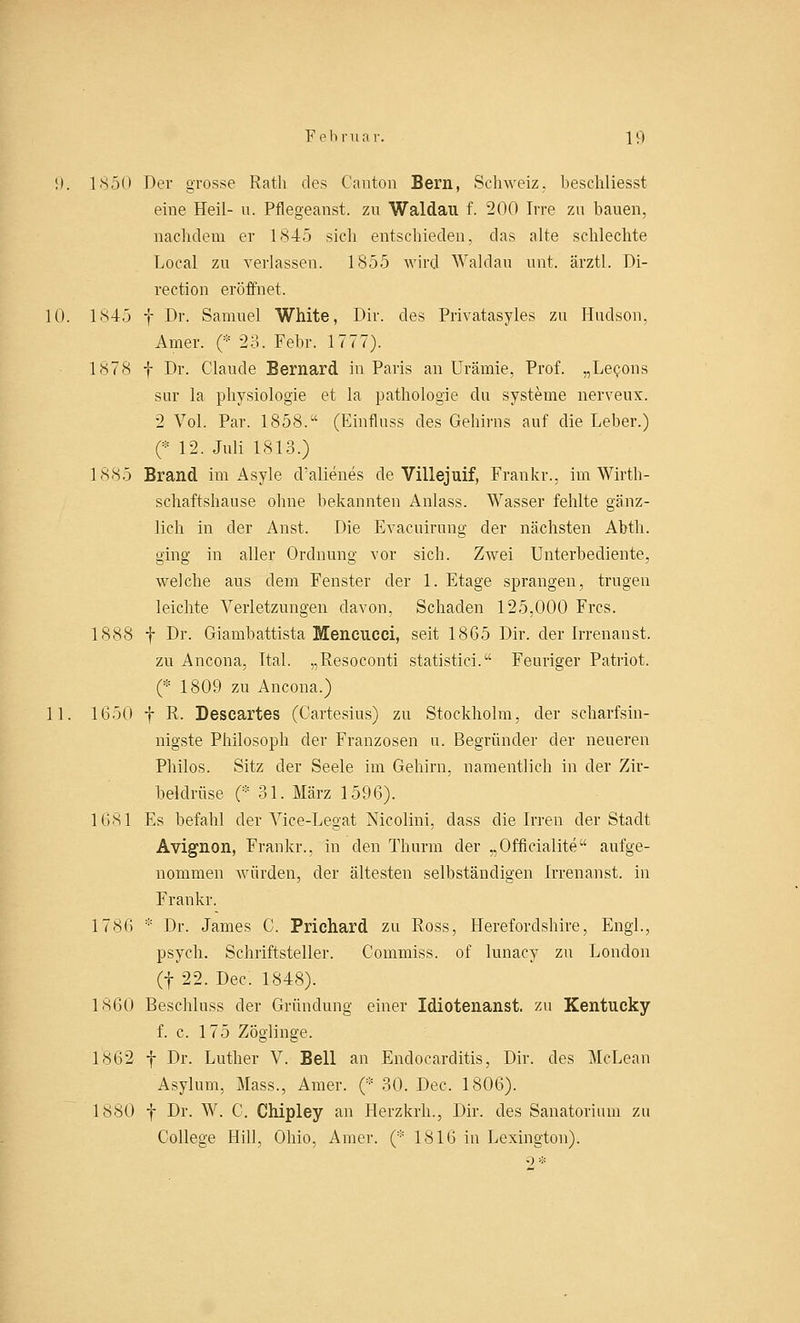 9. 1x50 Der grosse Ratli des Cnnton Bern, Schweiz, beschliesst eine Heil- u. Pflegeanst. zu Waldau f. 200 Irre zu bauen, nachdem er 1845 sich entschieden, das alte schlechte Local zu verlassen. 1855 wird Waldau unt. ärztl. Di- rection eröffnet. 10. 1845 f Dr. Samuel White, Dir. des Privatasyles zu Hudson, Amer. (* 23. Febr. 1777). 1878 f Dr. Claude Bernard. in Paris an Urämie, Prof. „Lecons sur la physiologie et la pathologie du Systeme nerveux. 2 Vol. Par. 1858. (Einfluss des Gehirns auf die Leber.) (•12. Juli 1813.) 1885 Brand im Asyle d'alienes de Villejuif, Frankr., im Wirth- schaftshause ohne bekannten Anlass. Wasser fehlte gänz- lich in der Anst. Die Evacuirung der nächsten Abth. ging in aller Ordnung vor sich. Zwei Unterbediente, welche aus dem Fenster der 1. Etage sprangen, trugen leichte Verletzungen davon, Schaden 125,000 Frcs. 1888 f Dr. Giambattista Mencucci, seit 1865 Dir. der Irrenanst. zu Ancona, Ital. „Resoconti statistici.1-' Feuriger Patriot. (* 1809 zu Ancona.) 11. 1650 f R. Descartes (Cartesius) zu Stockholm, der scharfsin- nigste Philosoph der Franzosen u. Begründer der neueren Philos. Sitz der Seele im Gehirn, namentlich in der Zir- beldrüse (* 31. März 1596). 1681 Es befahl der Vice-Legat Nicolini, dass die Irren der Stadt Avignon, Frankr., in den Thurm der „Officialite aufge- nommen würden, der ältesten selbständigen Irrenanst. in Frankr. 1786 * Dr. James C. Prichard zu Ross, Herefordshire, Engl., psych. Schriftsteller. Commiss. of lunacy zu London (f 22. Dec. 1848). 1860 Beschluss der Gründung einer Idiotenanst. zu Kentucky f. c. 175 Zöglinge. 1862 f Dr. Luther V. Bell an Endocarditis, Dir. des McLean Asylum, Mass., Amer. (* 30. Dec. 1806). 1880 f Dr. W. C. Chipley an Herzkrh., Dir. des Sanatorium zu College Hill, Ohio, Amer. (* 1816 in Lexington).