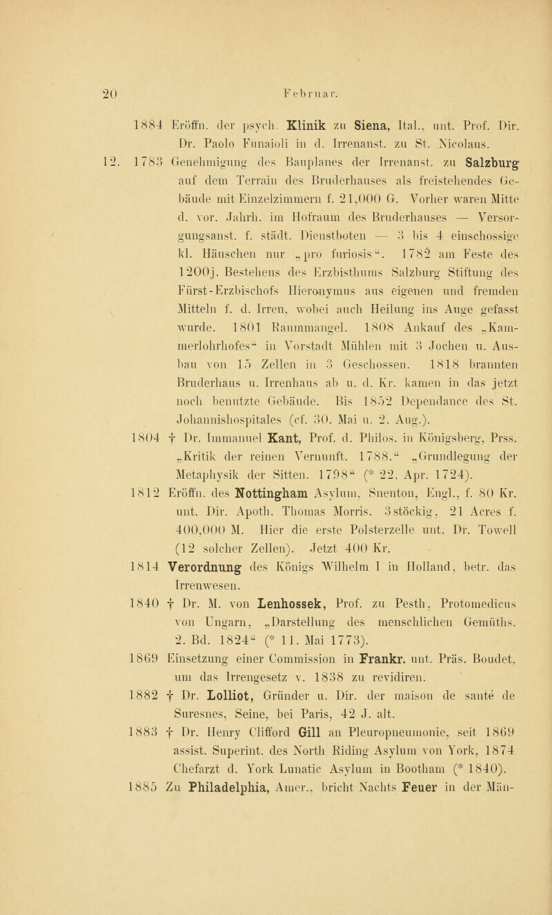 1884 Eröffn. der psych. Klinik zu Siena, Ital.. unt. Prof. Dir. Dr. Paolo Funaioli in d. Irrenanst. zu St. Nicolaus. 12. 1783 Genehmigung des Bauplanes der Irrenanst. zu Salzburg auf dem Terrain des Bruderhauses als freistehendes Ge- bäude mit Einzelzimmern f. 21,000 G. Vorher waren Mitte d. vor. Jahrh. im Hofraum des Bruderhauses — Versor- gungsanst. f. städt. Dienstboten — 3 bis 4 einschossige kl. Häuschen nur „pro fivriosis. 1782 am Feste des 12O0j. Bestehens des Erzbisthums Salzburg Stiftung des Fiirst-Erzbischofs Hieronymus aus eigenen und fremden Mitteln f. d. Irren, wobei auch Heilung ins Auge gefasst wurde. 1801 Raummangel. 1808 Ankauf des „Kam- merlohrhofes in Vorstadt Mühlen mit 3 Jochen u. Aus- bau von 15 Zellen in 3 Geschossen. 1818 brannten Bruderhaus u. Irrenhaus ab u. d. Kr. kamen in das jetzt noch benutzte Gebäude. Bis 1852 Dependance des St. Johannishospitales (cf. 30. Mai u. 2. Aug.). 1804 f Dr. Immanuel Kant, Prof. d. Philos. in Königsberg, Prss. „Kritik der reinen Vernunft. 1788. „Grundlegung der Metaphysik der Sitten. 1798 (* 22. Apr. 1724). 1812 Eröffn. des Nottingham Asyluni, Snenton, Engl., f. 80 Kr. unt. Dir. Apoth. Thomas Morris. 3stöckig, 21 Acres f. 400,000 M. Hier die erste Polsterzelle unt. Dr. Towell (12 solcher Zellen). Jetzt 400 Kr. 1814 Verordnung des Königs Wilhelm I in Holland, betr. das Irrenwesen. 1840 f Dr. M. von Lenhossek, Prof. zu Pesth, Protomedicus von Ungarn, „Darstellung des menschlichen Gemiiths. 2. Bd. 1824 (* 11. Mai 1773). 1869 Einsetzung einer Commission in Frankr. unt, Präs. Boudet, um das Irrengesetz v. 1838 zu revidiren. 1882 f Dr. Lolliot, Gründer u. Dir. der maison de sante de Suresnes, Seine, bei Paris, 42 J. alt. 1883 f Dr. Henry Clifforcl Gill an Pleuropneumonie, seit 1869 assist. Superint. des North Riding Asylum von York, 1874 Chefarzt d. York Lunatic Asylum in Bootham (* 1840). 1885 Zu Philadelphia, Amer., bricht Nachts Feuer in der Man-