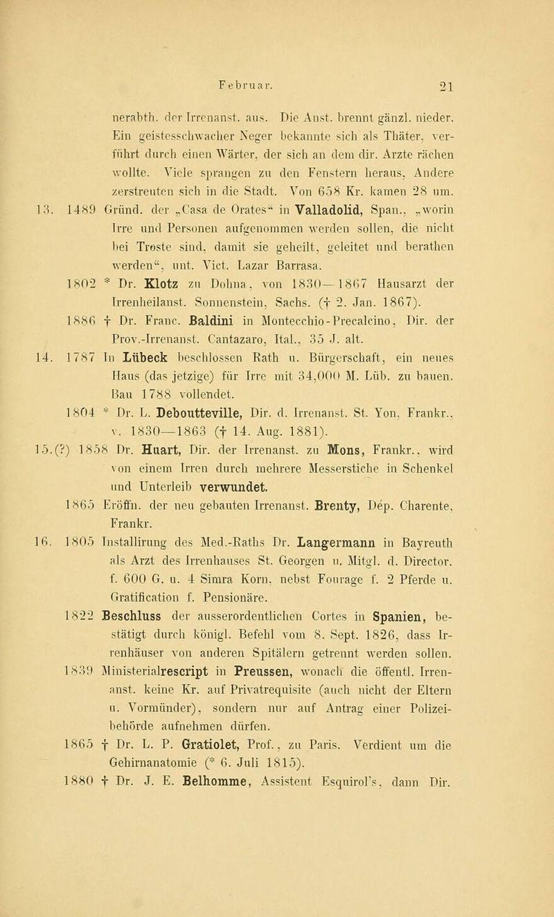 nerabth. der Irrenanst. aus. Die Anst. brennt gänzl. nieder. Ein geistesschwacher JS'eger bekannte sich als Thäter, ver- führt durch einen Wärter, der sich an dem dir. Arzte rächen wollte. Viele sprangen zu den Fenstern heraus, Andere zerstreuten sich in die Stadt. Von 658 Kr. kamen 28 um. 13. 1489 Grund, der „Casa de Orates in Valladolid, Span., „worin Irre und Personen aufgenommen werden sollen, die nicht bei Tröste sind, damit sie geheilt, geleitet und berathen werden, nnt. Vict. Lazar Barrasa. 1802 * Dr. Klotz zu Dohna, von 1830—1867 Hausarzt der Irrenheilanst. Sonnenstein, Sachs, (f 2. Jan. 1867). 1886 f Dr. Franc. Baldini in Montecchio-Precalcino, Dir. der Prov.-Irrenanst. Cantazaro, Ital., 35 J. alt. 14. 1787 In Lübeck beschlossen Rath u. Bürgerschaft, ein neues Haus (das jetzige) für Irre mit 34,000 M. Lüb. zu bauen. Bau 1788 vollendet. 1804 * Dr. L. Deboutteville, Dir. d. Irrenanst. St. Yon, Frankr., v. 1830—1863 (f 14. Aug. 1881). 15.(?) 1858 Dr. Haart, Dir. der Irrenanst. zu Mons, Frankr.. wird von einem Irren durch mehrere Messerstiche in Schenkel und Unterleib verwundet. 1865 Eröffn. der neu gebauten Irrenanst. Brenty, Dep. Charente, Frankr. 16. 1805 Installirung des Med.-Eaths Dr. Langermann in Bayreuth als Arzt des Irrenhauses St. Georgen u. Mitgl. d. Director. f. 600 G. u. 4 Simra Korn, nebst Fourage f. 2 Pferde u. Gratification f. Pensionäre. 1822 Beschluss der ausserordentlichen Cortes in Spanien, be- stätigt durch königl. Befehl vom 8. Sept. 1826, dass Ir- renhäuser von anderen Spitälern getrennt werden sollen. 1839 Ministerialrescript in Preussen, wonach die öffentl. Irren- anst. keine Kr. auf Privatrequisite (auch nicht der Eltern n. Vormünder), sondern nur auf Antrag einer Polizei- behörde aufnehmen dürfen. 1865 f Dr. L. P. Gratiolet, Prof., zu Paris. Verdient um die Gehirnanatomie (* 6. Juli 1815). 1880 f Dr. J. E. Belhomme, Assistent Esquirol's, dann Dir.