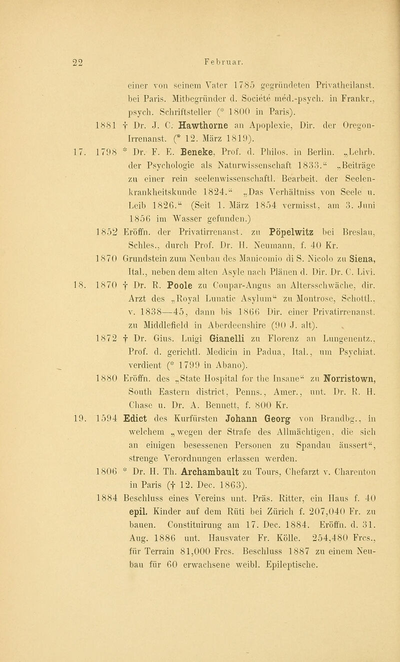 einer von seinem Vater 1785 gegründeten Privatheilanst. bei Paris. Mitbegründer d. Societe med.-psych, in Frankr., psych. Schriftsteller (* 1800 in Paris). 1881 f Dr. J. C. Hawthorne an Apoplexie, Dir. der Oregon- Irrenanst. (* 12. März 1819). 17. 1798 * Dr. F. E. Beneke, Prof. d. Philos. in Berlin. „Lehrb. der Psychologie als Naturwissenschaft 1833. „Beiträge zu einer rein seelenwissenschaftl. Bearbeit. der Seelen- krankheitskunde 1824. „Das Verhältniss von Seele u. Leib 1826. (Seit 1. März 1854 vermisst, am 3. Juni 1856 im Wasser gefunden.) 1852 Eröffn. der Privatirrenanst. zu Pöpelwitz bei Breslau, Schles., durch Prof. Dr. H. Neumann, f. 40 Kr. 1870 Grundstein zum Neubau des Manicomio di S. Nicolo zu Siena, Ital., neben dem alten Asyle nach Plänen d. Dir. Dr. C. Livi. 18. 1870 f Dr. R. Poole zu Coupar-Angus an Altersschwäche, dir. Arzt des „Royal Lunatic Asylum zu Montrose, Schottl., v. 1838—45, dann bis 1866 Dir. einer Privatirrenanst. zu Middlefield in Aberdeenshire (90 J. alt). 1872 f Dr. Gius. Luigi Gianelli zu Florenz an Lungenentz., Prof. d. gerichtl. Medicin in Padua, ItaL, um Psychiat. verdient (* 1799 in Abano). 1880 Eröffn. des „State Hospital for the Insane zu Norristown, South Eastern district, Penns., Amer., mit. Dr. R. H. Chase u. Dr. A. Bennett, f. 800 Kr. 19. 1594 Edict des Kurfürsten Johann Georg von Brandbg., in welchem „wegen der Strafe des Allmächtigen, die sich an einigen besessenen Personen zu Spandau äussert, strenge Verordnungen erlassen werden. 1806 * Dr. H. Th. Archambault zu Tours, Chefarzt v. Charenton in Paris (f 12. Dec. 1863). 1884 Beschluss eines Vereins unt. Präs. Ritter, ein Haus f. 40 epil. Kinder auf dem Rüti bei Zürich f. 207,040 Fr. zu bauen. Constituirung am 17. Dec. 1884. Eröffn. d. 31. Aug. 1886 unt. Hausvater Fr. KÖlle. 254,480 Frcs., für Terrain 81,000 Frcs. Beschluss 1887 zu einem Neu- bau für 60 erwachsene weibl. Epileptische.