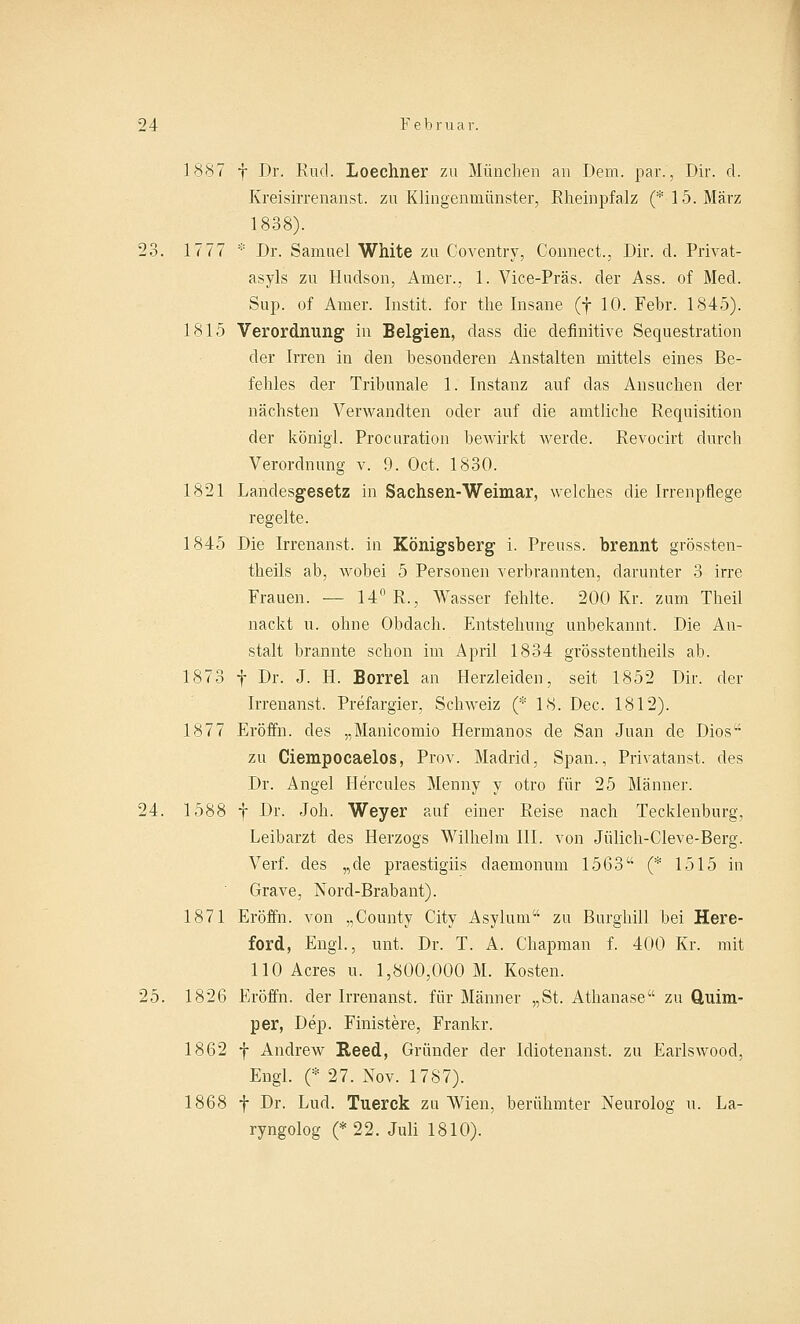1887 f Dr. Rucl. Loecliner zu München an Dem. par., Dir. d. Kreisirrenanst. zu Klingenmünster, Rheinpfalz (* 15. März 1838). 23. 1777 * Dr. Samuel White zu Coventry, Connect., Dir. d. Privat- asyls zu Hudson, Amer., 1. Vice-Präs. der Ass. of Med. Sup. of Amer. Instit. for tlie Insane (j 10. Febr. 1845). 1815 Verordnung in Belgien, dass die definitive Sequestration der Irren in den besonderen Anstalten mittels eines Be- fehles der Tribunale 1. Instanz auf das Ansuchen der nächsten Verwandten oder auf die amtliche Requisition der königl. Procuration bewirkt werde. Revocirt durch Verordnung v. 9. Oct. 1830. 1821 Landesgesetz in Sachsen-Weimar, welches die Irrenpflege regelte. 1845 Die Irrenanst. in Königsberg i. Preuss. brennt grössten- theils ab, wobei 5 Personen verbrannten, darunter 3 irre Frauen. — 14° R., Wasser fehlte. 200 Kr. zum Tbeil nackt u. ohne Obdach. Entstehung unbekannt. Die An- stalt brannte schon im April 1834 grösstentheils ab. 1873 f Dr. J. H. Borrel an Herzleiden, seit 1852 Dir. der Irrenanst. Prefargier, Schweiz (* 18. Dec. 1812). 1877 Eröffn. des „Manicomio Hermanos de San Juan de Dios zu Ciempocaelos, Prov. Madrid, Span., Privatanst. des Dr. Angel Hercules Menny y otro für 25 Männer. 24. 1588 f Dr. Job. Weyer auf einer Reise nach Tecklenburg, Leibarzt des Herzogs Wilhelm III. von Jülich-Cleve-Berg. Verf. des „de praestigiis daemonum 1563 (* 1515 in Grave, Nord-Brabant). 1871 Eröffn. von „County City Asylum zu Burghill bei Here- ford, Engl, unt. Dr. T. A. Chapman f. 400 Kr. mit 110 Acres u. 1,800,000 M. Kosten. 25. 1826 Eröffn. der Irrenanst. für Männer „St. Athanase zu Q,uim- per, Dep. Finistere, Frankr. 1862 f Andrew Reed, Gründer der Idiotenanst. zu Earlswood, Engl. (* 27. Nov. 1787). 1868 f Dr. Lud. Tuerck zu Wien, berühmter Neurolog u. La- ryngolog (* 22. Juli 1810).