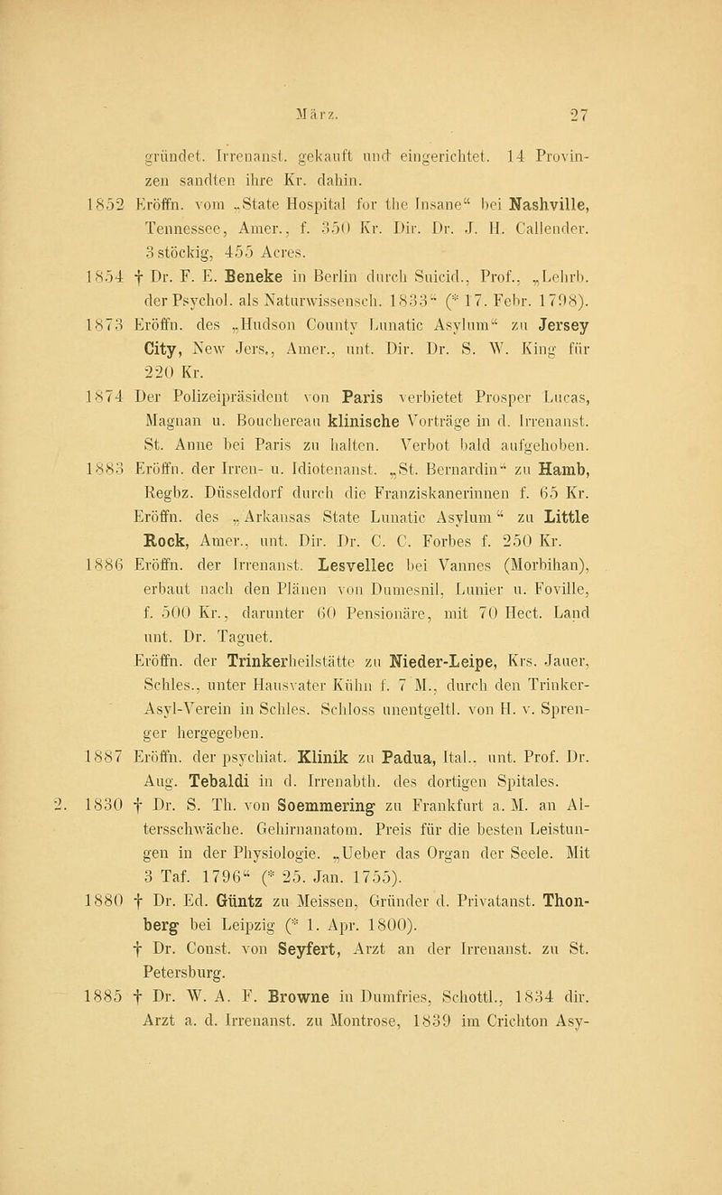 gründet. Irrenansi, gekauft und eingerichtet. 14 Provin- zen sandten ihre Kr. dahin. 1852 Eröffn. vom ..State Hospital for tlie Insane bei Nashville, Tennessec, Amer.. f. 350 Kr. Dir. Dr. J. II. Callender. 3 stöckig, 455 Acres. 1854 f Dr. F. E. Beneke in Berlin durch Suicid., Prof., „Lehrb. der Psychol. als Naturwissensch. 1833 (* 17. Febr. 1708). 1873 Eröffn. des „Hudson County Lunatic Asylura zu Jersey City, New Jers,, Amer., unt. Dir. Dr. S. W. King für •2-20 Kr. 1874 Der Polizeipräsident von Paris verbietet Prosper Lucas, Magnan u. Bouchereau klinische Vorträge in d. Irrenanst. St. Anne hei Paris zu halten. Verbot bald aufgehoben. 1883 Eröffn. der Irren- u. Idiotenanst. „St. Bernardin zu Hamb, Regbz. Düsseldorf durch die Franziskanerinnen f. 65 Kr. Eröffn. des „ Arkansas State Lunatic Asyluni zu Little Rock, Amer., unt. Dir. Dr. C. C. Forbes f. 250 Kr. 1886 Eröffn. der Irrenanst. Lesvellec bei Vannes (Morhihan), erbaut nach den Plänen von Damesnil, Lanier u. Foville, f. 500 Kr., darunter 60 Pensionäre, mit 70 Hect. Land unt. Dr. Taguet. Eröffn. der Trinkerheilstätte zu Nieder-Leipe, Krs. Jauer, Schles., unter Hausvater Kühn f. 7 M., durch den Trinker- Asyl-Verein in Schles. Schloss unentgeltl. von H. v. Spren- ger hergegeben. 1887 Eröffn. der psychiat. Klinik zu Padua, ital.. unt. Prof. Dr. Aug. Tebaldi in d. Irrenabth. des dortigen Spitales. 1830 f Dr. S. Th. von Soemmering zu Frankfurt a. M. an Al- tersschwäche. Gehirnanatom. Preis für die besten Leistun- gen in der Physiologie. „Ueber das Organ der Seele. Mit 3 Taf. 1796 (* 25. Jan. 1755). 1880 f Dr. Ed. Güntz zu Meissen, Gründer cl. Privatanst. Thon- berg bei Leipzig (* 1. Apr. 1800). f Dr. Const. von Seyfert, Arzt an der Irrenanst. zu St. Petersburg. 1885 f Dr. W. A. F. Browne in Damfries, SchottL, 1834 dir. Arzt a. d. Irrenanst. zu Montrose, 1839 im Crichton Asy-