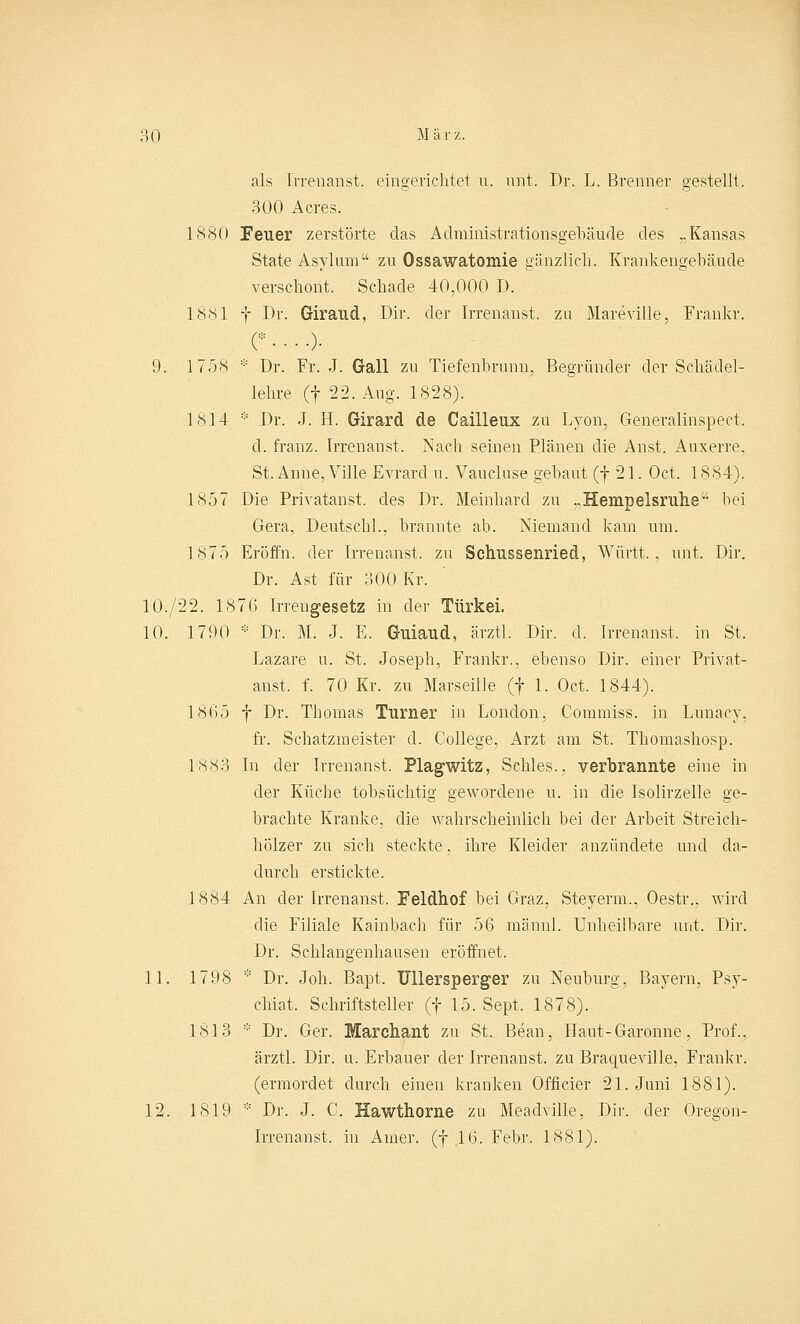 als Irrenanst. eingerichtet u. unt. Dr. L. Brenner gestellt. 300 Acres. 1880 Feuer zerstörte das Administrationsgebäude des ,.Kansas State Asylum zu Ossawatomie gänzlich. Krankengebäude verschont. Schade 40,000 D. 1881 f Dr. Giraud, Dir. der Irrenanst. zu Mamille, Frankr. c • • • •)• 9. 1758 * Dr. Fr. J. Gall zu Tiefenbrunn, Begründer der Schädel- lehre (f 22. Aug. 1828). 1814 * Dr. J. H. Girard de Cailleux zu Lyon, Generalinspect. d. franz. Irrenanst. Nach seinen Plänen die Anst. Auxerre, St. Anne, Ville Evrard u. Vaucluse gebaut (f 21. Oct. 1884). 1857 Die Privatanst. des Dr. Meinhard zu „Hempelsruhe hei Gera, Deutschi., brannte ab. Niemand kam um. 1875 Eröffn. der Irrenanst. zu Schussenried, Württ., unt. Dir. Dr. Ast für 300 Kr. 10./22. 1876 Irrengesetz in der Türkei. 10. 1790 * Dr. M. J. E. Guiaud, ärztl. Dir. d. Irrenanst. in St. Lazare u. St. Joseph, Frankr., ebenso Dir. einer Privat- anst, f. 70 Kr. zu Marseille (f 1. Oct. 1844). 1865 f Dr. Thomas Turner in London, Commiss. in Lunacy, fr. Schatzmeister d. College, Arzt am St. Thomashosp. 1883 In der Irrenanst. Plagwitz, Schles., verbrannte eine in der Küche tobsüchtig gewordene u. in die Isolirzelle ge- brachte Kranke, die wahrscheinlich bei der Arbeit Streich- hölzer zu sich steckte, ihre Kleider anzündete und da- durch erstickte. 1884 An der Irrenanst. Feldhof bei Graz, Steyerm., Oestr., wird die Filiale Kainbach für 56 männl. Unheilbare unt. Dir. Dr. Schlangenhausen eröffnet. 11. 1798 * Dr. Job. Bapt, TJllersperger zu Neuburg, Bayern, Psy- chiat. Schriftsteller (f 15. Sept. 1878). 1813 * Dr. Ger. Marchant zu St. Bean, Haut-Garonne, Prof., ärztl. Dir. u. Erbauer der Irrenanst. zu Braqueville, Frankr. (ermordet durch einen kranken Officier 21. Juni 1881). 12. 1819 * Dr. J. C. Hawthorne zu Meadville, Dir. der Oregon- Irrenanst. in Arner. (f 16. Febr. 1881).