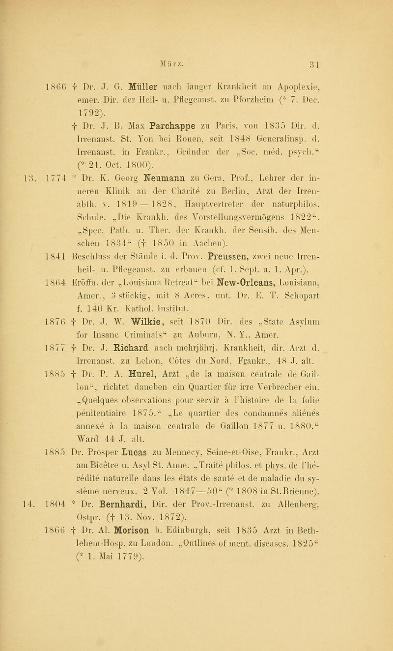 1866 f Dr. J. G. Müller nach langer Krankheit an Apoplexie, einer. Dir. der Heil- u. Pflegeanst. zu Pforzheim (* 7. Dee. 1792). f Dr. J. B. Max Parchappe zu Paris, von 1835 Dir. d. Irrenanst. St. Yon bei Ronen, seit 1848 Generalinsp. d. Irrenanst. in Frankr.. Gründer der „Soc. med. psych. (::: 21. Oct. INGO). 13. 1774 :;: Dr. K. Georg Neivmaiin zu Gera. Prof.. Lehrer der in- neren Klinik an der Oharite zu Berlin, Arzt der Irren- abth. v. 1819 —1828, Hauptvertreter der naturphilos. Schule. „Die Krankh. des Vorstellungsvermögens 1822. „Spec, Path. u. Ther. der Krankh. der Sensib. des Men- schen 1834 (f 1850 in Aachen). 1841 Beschluss der Stände i. d. Prov. Preussen, zwei neue Irren- heil- u. Pflegeanst. zu erbauen (cf. 1. Sept. u. 1. Apr.). 1864 Eröffn. der „Louisiana Betreat bei New-Orleans, Louisiana, Amer., 3 stöckig, mit 8 Acres, unt. Dr. E. T. Schopart f. 140 Kr. Kathol. Institut. 1876 f Dr. J. W. Wilkie, seit 1870 Dir. des „State Asylum for Insane Criminals zu Auburn, N. Y., Amer. 1877 f Dr. J. Richard nach mehrjährj. Krankheit, dir. Arzt d. Irrenanst. zu Lehon, Cotes du Nord, Frankr.. 48 J. alt. 1885 f Dr. P. A. Hurel, Arzt „de la maison centrale de Gail- lon, richtet daneben ein Quartier für irre Verbrecher ein. „Quelques observations pour servir ä Phistoire de la folie penitentiaire 1875. „Le quartier des condamnes alienes annexe a la maison centrale de Gaillon 1877 u. 1880. Ward 44 J. alt, 1885 Dr. Prosper Lucas zu Mennecy, Seine-et-Oise, Frankr., Arzt am Bicetre u. Asyl St. Anne. „Traite philos. et phys. de The- redite naturelle dans les etats de sante et de maladie du Sy- steme nerveux. 2 Vol. 1847—50 (* 1808 in St.Brienne). 14. 1804 * Dr. Bernhardi, Dir. der Prov.-Irrenanst. zu Allenberg. Ostpr. (f 13. Nov. 1872). 1866 f Dr. AI. Morison b. Edinburgh, seit 1835 Arzt in Beth- lehem-Hosp. zu London. „Outlines of ment. diseases. 1825 (* 1. Mai 1779).