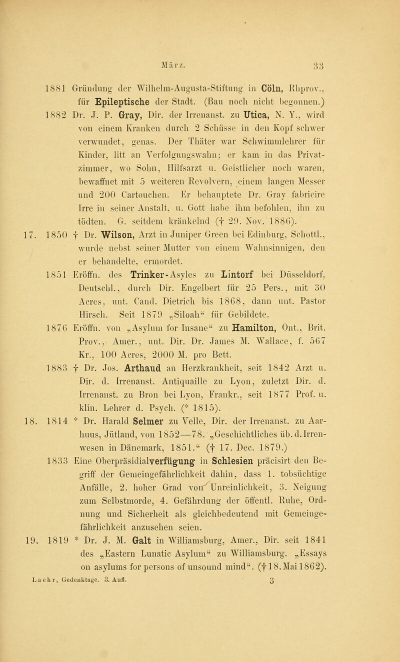 1881 Gründling der Wilhelm-Augusta-Stiftung in Cöln, Rhprov., für Epileptische der Stadt. (Bau noch nicht begonnen.) 1882 Dr. J. P. Gray, Dir. der Irrenanst. zu Utica, N. Y., wird von einem Kranken durch 2 Schüsse in den Kopf schwer verwundet, genas. Der Thäter war Schwimmlehrer für Kinder, litt an Verfolgungswahn; er kam in das Privat- zimmer, wo Sohn, Ililfsarzt u. Geistlicher noch waren, bewaffnet mit 5 weiteren Revolvern, einem langen Messer und 200 Cartouchen. Er behauptete Dr. Gray fabricire Irre in seiner Anstalt, u. Gott habe ihm befohlen, ihn zu tödten. G. seitdem kränkelnd (f 29. 2sov. 188(5). 17. 1850 f Dr. Wilson, Arzt in Juniper Green bei Edinburg, Schottl., wurde nebst seiner Mutter von einem Wahnsinnigen, den er behandelte, ermordet. 1851 Eröffn. des Trinker-Asyles zu Lintorf bei Düsseldorf, Deutschi., durch Dir. Engelbert für 25 Pers., mit 30 Acres, mit. Cand. Dietrich bis 1868, dann unt. Pastor Hirsch. Seit 1879 „Siloah für Gebildete. 187G Eröffn. von „Asylum for Insane zu Hamilton, Ont., Brit. Prov., Amer., unt. Dir. Dr. James M. Wallace, f. 567 Kr., 100 Acres, 2000 M. pro Bett, 1883 f Dr. Jos. Arthaud an Herzkrankheit, seit 1842 Arzt u. Dir. cl. Irrenanst. Antiquaille zu Lyon, zuletzt Dir. d. Irrenanst. zu Bron bei Lyon, Frankr., seit 1877 Prof. u. klin. Lehrer d. Psych. (* 1815). 18. 1814 * Dr. Harald Seim er zu Velle, Dir. der Irrenanst. zu Aar- huus, Jütland, von 1852—78. „Geschichtliches üb. cl. Irren- wesen in Dänemark, 1851. (f 17. Dec. 1879.) 1833 Eine Oberpräsidialverfügung in Schlesien präcisirt den Be- griff der Gemeingefähiiichkeit dahin, dass 1. tobsüchtige Anfälle, 2. hoher Grad vorr Unreinlichkeit, 3. Neigung zum Selbstmorde, 4. Gefährdung der öffentl. Ruhe, Ord- nung und Sicherheit als gleichbedeutend mit Gemeinge- fährlichkeit anzusehen seien. 19. 1819 * Dr. J. M. Galt in Williamsburg, Amer., Dir. seit 1841 des „Eastern Lunatic Asylum zu Williamsburg. „Essays on asylums for persons of unsound mind. (f 18.Mai 1862). Laehr, Gedenktage. 3. Aufl. 3