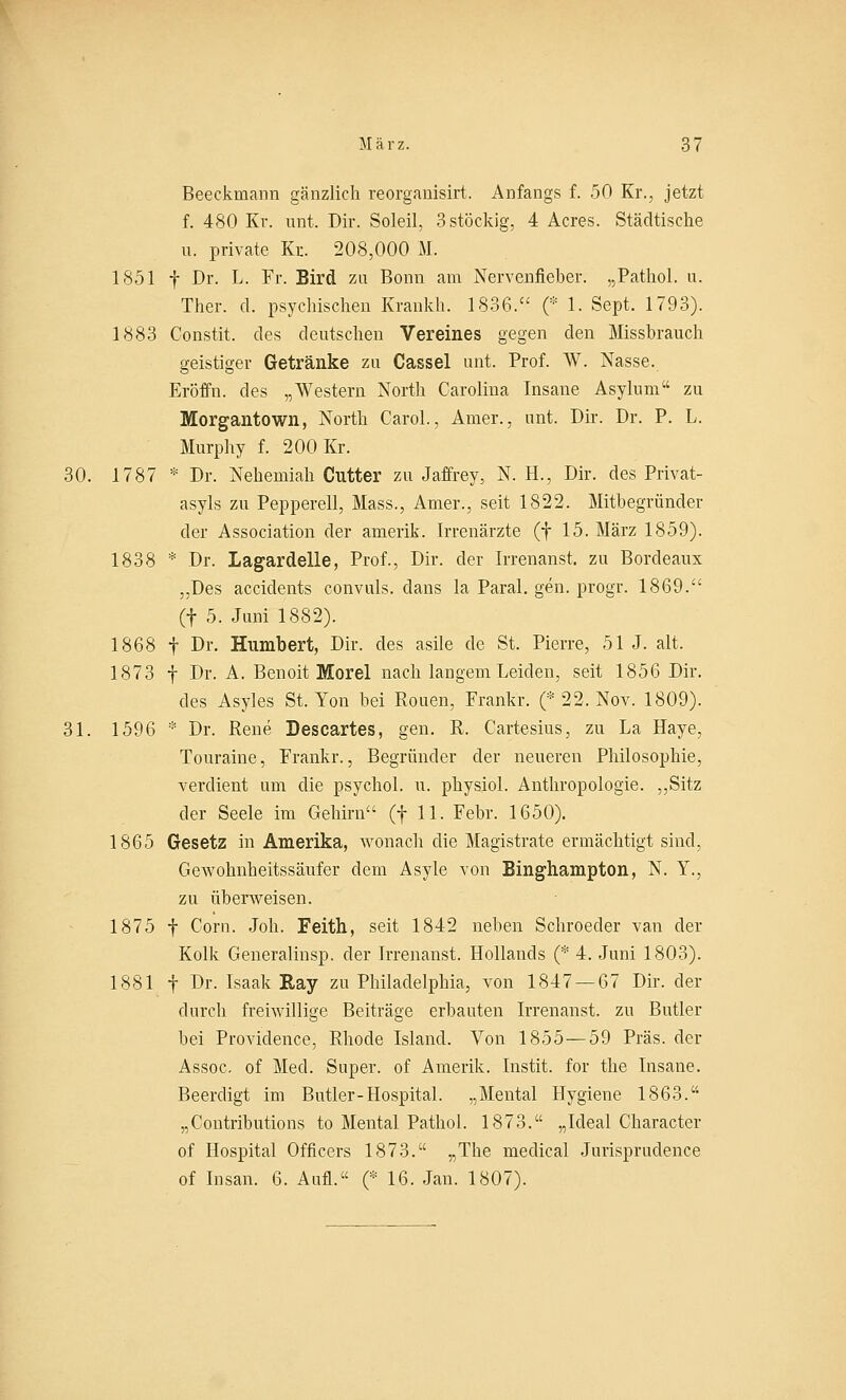 Beeckmann gänzlich reorganisirt. Anfangs f. 50 Kr., jetzt f. 480 Kr. unt. Dir. Soleil, 3 stöckig, 4 Acres. Städtische u. private Kr. 208,000 M. 1851 f Dr. L. Fr. Bird zu Bonn am Nervenfieber. „Pathol. u. Ther. d. psychischen Krankh. 1836. (::: 1. Sept. 1793). 1883 Constit. des deutschen Vereines gegen den Missbrauch geistiger Getränke zu Cassel unt. Prof. W. Nasse. Eröffn. des „Western North Carolina Insane Asylum zu Morgantown, North Carol., Arner., unt. Dir. Dr. P. L. Murphy f. 200 Kr. 30. 1787 * Dr. Nehemiah Cutter zu Jaffrey, N. H., Dir. des Privat- asyls zu Pepperell, Mass., Amer., seit 1822. Mitbegründer der Association der amerik. Irrenärzte (f 15. März 1859). 1838 * Dr. Lagardelle, Prof., Dir. der Irrenanst, zu Bordeaux „Des accidents convuls. clans la Paral. gen. progr. 1869. (f 5. Juni 1882). 1868 f Dr. Humbert, Dir. des asile de St. Pierre, 51 J. alt. 1873 f Dr. A. Benoit Morel nach langem Leiden, seit 1856 Dir. des Asyles St. Yon bei Rouen, Frankr. (* 22. Nov. 1809). 31. 1596 * Dr. Rene Descartes, gen. R. Cartesius, zu La Haye, Touraine, Frankr., Begründer der neueren Philosophie, verdient um die psychol. u. physiol. Anthropologie. „Sitz der Seele im Gehirn (f 11. Febr. 1650). 1865 Gesetz in Amerika, wonach die Magistrate ermächtigt sind, Gewohnheitssäufer dem Asyle von Binghampton, N. Y., zu überweisen. 1875 f Com. Joh. Feith, seit 1842 neben Schroeder van der Kolk Generalinsp. der Irrenanst. Hollands (* 4. Juni 1803). 1881 f Dr. Isaak Ray zu Philadelphia, von 1847 — 67 Dir. der durch freiwillige Beiträge erbauten Irrenanst. zu Butler bei Providence, Rhode Island. Von 1855—59 Präs. der Assoc. of Med. Super, of Amerik. Instit. for the Insane. Beerdigt im Butler-Hospital. „Mental Hygiene 1863. „Contributions to Mental Pathol. 1873. „Ideal Character of Hospital Officers 1873. „The meclical Jurisprudence of Insan. 6. Aufl.« (* 16. Jan. 1807).