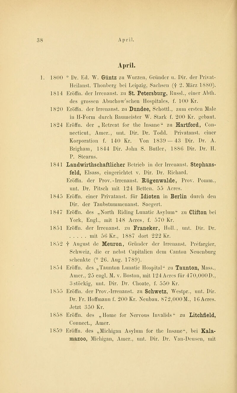 April. 1800 * Dr. Ed. W. Güntz zu Warzen, Gründer u. Dir. der Privat- Heilanst. Thonberg bei Leipzig, Sachsen (f 2. März 1880). 1814 Eröffn. der Irrenanst. zu St. Petersburg, Russl., einer Abth. des grossen Abuchow'schen Hospitales. f. 100 Kr. 1820 Eröffn. der Irrenanst. zu Dundee, Scliottl., zum ersten Male in H-Form durch Baumeister W. Stark f. 200 Kr. gebaut. 1824 Eröffn. der „Retreat for the Insane zu Hartford, Con- necticut, Amer., unt. Dir. Dr. Todd. Privatanst. einer Korporation f. 140 Kr. Von 1839 — 43 Dir. Dr. A. Brigham, 1844 Dir. John S. Butler, 1886 Dir. Dr. H. P. Stearns. 1841 Landwirthschaftlicher Betrieh in der Irrenanst. Stephans- feld, Elsass, eingerichtet v. Dir. Dr. Richard. Eröffn. der Prov.-Irrenanst. Rügenwalde, Prov. Pomm., unt. Dr. Pitsch mit 124 Betten. 55 Acres. 1845 Eröffn. einer Privatanst. für Idioten in Berlin durch den Dir. der Tauhstummenanst. Saegert. 1847 Eröffn. des „North Ricling Lunatic Asylum zu Clifton hei York, Engl., mit 148 Acres, f. 570 Kr. 1851 Eröffn. der Irrenanst. zu Franeker, Holl., unt. Dir. Dr. mit 56 Kr., 1887 dort 222 Kr. 1852 f August de Menron, Gründer der Irrenanst. Prefargier, Schweiz, die er nebst Capitalien dem Canton Neuenbürg schenkte (* 26. Aug. 1789). 1854 Eröffn. des „Taunton Lunatic Hospital zu Taunton, Mass., Amer., 25 engl. M. v. Boston, mit 124 Acres für 470,000D., 3 stöckig, unt. Dir. Dr. Choate, f. 550 Kr. 1855 Eröffn. der Prov.-Irrenanst. zu Schwetz, Westpr., unt. Dir. Dr. Fr. Hoffmann f. 200 Kr. Neubau. 872,000M., 16 Acres. Jetzt 350 Kr. 1858 Eröffn. des „Home for Nervous Invalids zu Litchfield, Connect., Amer. 1859 Eröffn. des „Michigan Asylum for the Insane, bei Kala- mazoo, Michigan, Amer., unt. Dir. Dr. Van-Deusen, mit