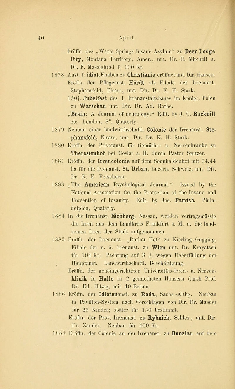 Eröffn. des „Warm Springs Insane Asylum zu Deer Lodge City, Montana Territory, Amer., unt. Dr. H. Mitchell u. Dr. F. Massigbrod f. 100 Kr. 1878 Anst. f. idiot.Knaben zu Christiania eröffnet unt. Dir. Hansen. Eröffn. der Pflegeanst. Hördt als Filiale der Irrenanst. Stephansfeld, Elsass, unt. Dir. Dr. K. H. Stark. 150j. Jubelfest des 1. Irrenanstaltsbaues im Königr. Polen zu Warschau unt. Dir. Dr. Ad. Rothe. „Brain: A Journal of neurology. Edit. by J. C. Bucknill etc. London, 8°. Quaterly. 1879 Neubau einer landwirthschaftl. Colonie der Irrenanst. Ste- phansfeld, Elsass, unt. Dir. Dr. K. H. Stark. 1880 Eröffn. der Privatanst. für Gemüths- u. Nervenkranke zu Theresienhof bei Goslar a. H. durch Pastor Stutzer. 1881 Eröffn. der Irrencolonie auf dem Sonnhaldenhof mit 64,44 ha für die Irrenanst. St. Urban, Luzern, Schweiz, unt. Dir. Dr. R. F. Fetscherin. 1883 „The American Psychological Journal. Issued by the National Association for the Protection of the Insane and Provention of Insanity. Edit. by Jos. Parrish. Phila- delphia, Quaterly. 1884 In die Irrenanst. Eichberg, Nassau, werden vertragsmässig die Irren aus dem Landkreis Frankfurt a. M. u. die land- armen Irren der Stadt aufgenommen. 1885 Eröffn. der Irrenanst. „Rother Hof zu Kierling-Gugging, Filiale der n. ö. Irrenanst. zu Wien unt. Dr. Krayatsch für 104 Kr. Pachtung auf 3 J. wegen Ueberfüllung der Hauptanst. Landwirthschaftl. Beschäftigung. Eröffn. der neueingerichteten Universitäts-Irren- u. Nerven- klinik in Halle in 2 gemietheten Häusern durch Prof. Dr. Ed. Hitzig, mit 40 Betten. 1886 Eröffn. der Idiotenanst. zu Roda, Sachs.-Altbg. Neubau in Pavillon-System nach Vorschlägen von Dir. Dr. Maeder für 26 Kinder; später für 150 bestimmt. Eröffn. der Prov.-Irrenanst. zu Rybnick, Schles., unt. Dir. Dr. Zander. Neubau für 400 Kr. 1888 Eröffn. der Colonie an der Irrenanst. zu Bunzlau auf dem