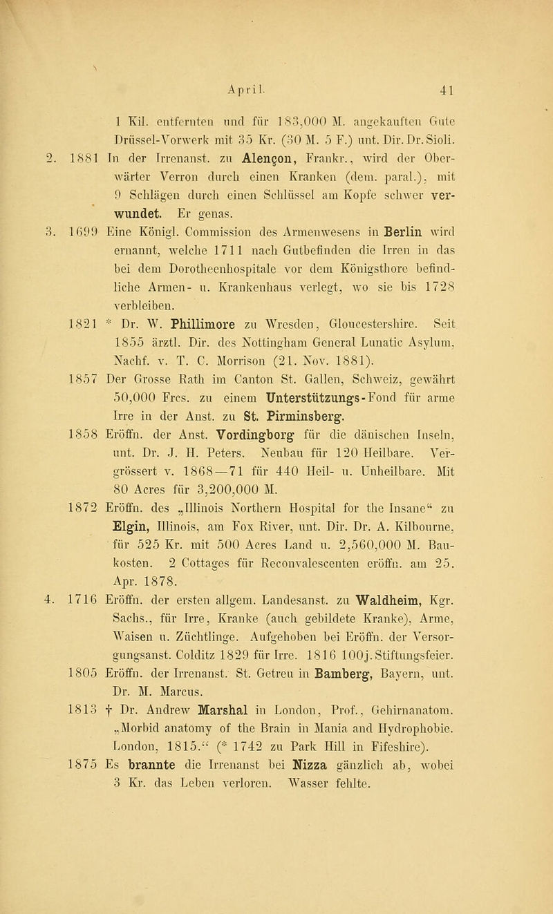 1 Kil. entfernten und für 183,000 11. angekauften Gute Drüssel-Vonverk mit 35 Kr. (30 M. 5 F.) unt. Dir. Dr. Sioli. 1881 In der Irrenanst, zu Alengon, Frankr., wird der Ober- wärter Verron durch einen Kranken (dem. paral.), mit 9 Schlägen durch einen Schlüssel am Kopfe schwer ver- wundet. Er genas. 1699 Eine Königl. Commission des Armenwesens in Berlin wird ernannt, welche 1711 nach Gutbefinden die Irren in das bei dem Dorotheenhospitale vor dem Königsthore befind- liche Armen- u. Krankenhaus verlegt, wo sie bis 1728 verbleiben. 1821 * Dr. W. Phillimore zu Wresden, Gloucestershire. Seit 1855 ärztl. Dir. des Nottingham General Lunatic Asylum, Nachf. v. T. C. Morrison (21. Nov. 1881). 1857 Der Grosse Rath im Canton St. Gallen, Schweiz, gewährt 50,000 Frcs. zu einem Unterstützungs - Fond für arme Irre in der Anst. zu St. Pirminsberg. 1858 Eröffn. der Anst. Vordingborg für die dänischen Inseln, unt. Dr. J. H. Peters. Neubau für 120 Heilbare. Ver- grössert v. 1868—71 für 440 Heil- u. Unheilbare, Mit 80 Acres für 3,200,000 M. 1872 Eröffn. des „Illinois Northern Hospital for the Insane zu Elgin, Illinois, am Fox River, unt. Dir. Dr. A. Kilbourne, für 525 Kr. mit 500 Acres Land u. 2,560,000 M. Bau- kosten. 2 Cottages für Reconvalescenten eröffn. am 25. Apr. 1878. 1716 Eröffn. der ersten allgem. Landesanst. zu Waldheim, Kgr. Sachs., für Irre, Kranke (auch gebildete Kranke), Arme, AVaisen u. Züchtlinge. Aufgehoben bei Eröffn. der Versor- gungsanst. Colditz 1829 für Irre. 1816 100J.Stiftungsfeier. 1805 Eröffn. der Irrenanst. St. Getreu in Bamberg, Bayern, unt, Dr. M. Marcus. 1813 f Dr. Andrew Marshai in London, Prof., Gehirnanatom. „Morbid anatomy of the Brain in Mania and Hydrophobie. London, 1815. (* 1742 zu Park Hill in Fifeshire). 1875 Es brannte die Irrenanst bei Nizza gänzlich ab, wobei 3 Kr. das Leben verloren. Wasser fehlte.