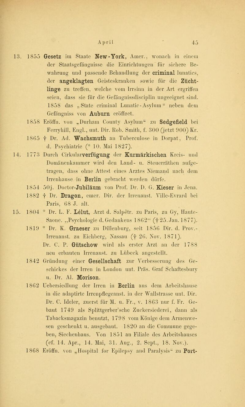 April 4.3 13. 1855 Gesetz im Staate New-York, Atner., wonach in einem der Staatsgefängnisse die Einrichtungen für sichere Be- wahrung und passende Behandlung der criminal lunatics, der angeklagten Geisteskranken sowie für die Zücht- linge zu treffen, welche vom Irrsinn in der Art ergriffen seien, class sie für die Gefängnissdisciplin ungeeignet sind. 1858 das „State criminal Lunatic-Asylum neben dem Gefängniss von Auburn eröffnet. 1858 Eröffn. von „Durham County Asylum zu Sedgefield bei Ferryhill, Engl, unt, Dir. Rob. Smith, f. 300 (jetzt 900) Kr. 1865 f Dr. Ad. Wachsmuth an Tuberculose in Dorpat, Prof. d. Psychiatrie (* 10. Mai 1827). 14. 1773 Durch Cirkularverfügung der Rurmärkischen Kreis- und Domänenkammer wird den Land- u. Steuerräthen aufge- tragen, dass ohne Attest eines Arztes Niemand nach dem Irrenhause in Berlin gebracht werden dürfe. 1854 50j. Doctor-Jubiläum von Prof. Dr. D. G. Kieser in Jena. 1882 f Dr. Dragon, emer. Dir. der Irrenanst. Ville-Evrard bei Paris, 68 J. alt. 15. 1804 * Dr. L. F. Lehrt, Arzt d. Salpetr. zu Paris, zu Gy, Haute- Saone. ,,Psychologie d. Gedankens 1862 (f 25. Jan. 1877). 1819 * Dr. K. Graeser zu Dillenburg, seit 1856 Dir. cl. Prov.- Irrenanst. zu Eichberg, Nassau (f 26. Nov. 1871). Dr. C. P. Gütschow wird als erster Arzt an der 1788 neu erbauten Irrenanst. zu Lübeck angestellt. 1842 Gründung einer Gesellschaft zur Verbesserung des Ge- schickes der Irren in London unt, Präs. Graf Schaftesbury u. Dr. AI. Morison. 1862 Uebersiedlung der Irren in Berlin aus dem Arbeitshause in die adaptirte Irrenpflegeanst. in der Wallstrasse unt. Dir. Dr. C. Icleler, zuerst für M. u. Fr., v. 1863 nur f. Fr. Ge- baut 1749 als Splittgerber'sche Zuckersiederei, dann als Tabacksmagazin benutzt. 1798 vom Könige dem Armenwe- sen geschenkt u. ausgebaut. 1820 an die Commune gege- ben, Siechenbaus. Von 1851 an Filiale des Arbeitshauses (cf. 14. Apr., 14. Mai, 31. Aug., 2. Sept., 18. Nov.). 1868 Eröffn. von „Hospital for Epilepsy and Paralysis zu Port-