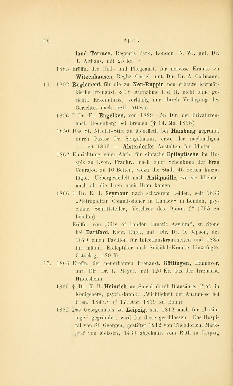land Terrace, Regent's Park, London, N. W., mit. Dr. J. Althans, mit 25 Kr. • 1885 Eröffn. der Heil- und Pflegeanst. für nervöse Kranke zu Witzenhausen, Regbz. Cassel, unt. Dir. Dr. A. CoHmann. 16. 1802 Reglement für die zu Neu-Ruppin neu erbaute Kurmär- kische Irrenanst. § 18 Aufnahme i. d. R. nicht ohne ge- richtl. Erkenntniss, vorläufig nur durch Verfügung des Gerichtes nach ärztl. Atteste. 1806 * Dr. Fr. Engelken, von 1829—58 Dir. der Privatirren- anst. Hodenberg bei Bremen (f 14. Mai 1858). 1850 Das St. Nicolai-Stift zu Moorfleth bei Hamburg gegründ. durch Pastor Dr. Sengelmann, erste der nachmaligen — seit 1863 — Alsterdorfer Anstalten für Idioten. 1862 Einrichtung einer Abth. für einfache Epileptische im Ho- spiz zu Lyon, Frankr., nach einer Schenkung der Frau Courajod zu 10 Betten, wozu die Stadt 46 Betten hinzu- fügte. Uebergesiedelt nach Antiquaille, wo sie blieben, auch als die Irren nach Bron kamen. 1866 f Dr. E. J. Seymour nach schwerem Leiden, seit 1836 „Metropolitan Commissioner in Lunacy in London, psy- chiatr. Schriftsteller, Verehrer des Opium (* 1795 zu London). Eröffn. von „City of London Lunatic Asylum, zu Stone bei Dartford, Kent, Engl., unt. Dir. Dr. 0. Jepson, der 1879 einen Pavillon für Infectionskrankheiten und 1885 für männl. Epileptiker und Suicidäl-Kranke hinzufügte. 3 stöckig, 420 Kr. 17. 1866 Eröffn. der neuerbauten Irrenanst. Göttingen, Hannover, unt. Dir. Dr. L. Meyer, mit 120 Kr. aus der Irrenanst. Hildesheim. 1869 f Dr. K. B. Heinrich an Suicid durch Blausäure, Prof. in Königsberg, psych.-krank. „Wichtigkeit der Anamnese bei Irren. 1847. (* 17. Apr. 1819 zu Bonn). 1882 Das Georgenhaus zu Leipzig, seit 1812 auch für „Irrsin- nige gegründet, wird für diese geschlossen. Das Hospi- tal von St. Georgen, gestiftet 1212 von Theodorich, Mark- graf von Meissen, 1439 abgekauft vom Rath in Leipzig