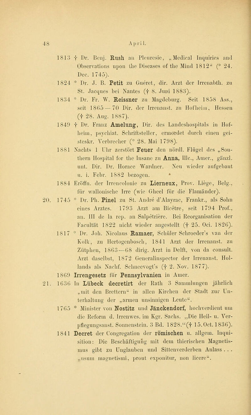 1813 f Dr. Ben]. Rush an Pleuresie, „Medical Inquiries and Observations lipon the Diseases of the Mincl 1812 (* 24. Dec. 1745). 1824 * Dr. J. B. Petit zu Gueret, dir. Arzt der Irrenabth. zu St. Jacques bei Nantes (f 8. Juni 1883). 1834 * Dr. Fr. W. Reissner zu Magdeburg. Seit 1858 Ass., seit 1865 — 70 Dir. der Irrenanst. zu Hof beim, Hessen (f 28. Aug. 1887). 1849 f Dr. Franz Amehmg, Dir. des Landeshospitals in Hof- heim, psychiat. Schriftsteller, ermordet durch einen gei- steskr. Verbrecher (* 28. Mai 1798). 1881 Nachts 1 Uhr zerstört Feuer den nördl. Flügel des „Sou- thern Hospital for the Insane zu Anna, Illc, Amer., gänzl. unt. Dir. Dr. Horace Wardner. Neu wieder aufgebaut u. i. Febr. 1882 bezogen. 1884 Eröffn. der Irrencolonie zu Lierneux, Prov. Liege, Belg., für wallonische Irre (wie Gheel für die Flamänder). 20. 1745 * Dr. Ph. Pinel zu St, Andre d'Alayrac, Frankr., als Sohn eines Arztes. 1793 Arzt am Bicetre, seit 1794 Prof., an. III de la rep. an Salpetriere. Bei Reorganisation der Facultät 1822 nicht wieder angestellt (f 25. Oci. 1826). 1817 * Dr. Joh. Nicolaus Ramaer, Schüler Schroeder's van der Kolk, zu Hertogenbosch, 1841 Arzt der Irrenanst. zu Zütphen, 1863—68 dirig. Arzt in Delft, von da consult. Arzt daselbst, 1872 Generalinspector der Irrenanst. Hol- lands als Nachf. Schneevogt's (f 2. Nov. 187 7). 1869 Irrengesetz für Pennsylvanien in Amer. 21. 1636 In Lübeck decretirt der Rath 3 Sammlungen jährlich „mit den Brettern in allen Kirchen der Stadt zur Un- terhaltung der „armen unsinnigen Leute. 1765 * Minister von Nostitz und Jänckendorf, hochverdient um die Reform d. Irrenwes. im Kgr. Sachs. ,,Die Heil- u. Ver- pflegungsanst. Sonnenstein. 3 Bd. 1828.(f 15.0ct. 1836). 1841 Decret der Congregation der römischen u. allgem. Inqui- sition: Die Beschäftigung mit dem thieriscben Magnetis- mus gibt zu Unglauben und Sittenverderben Anlass . . . „usum magnetismi, prout exponitur, non licere.