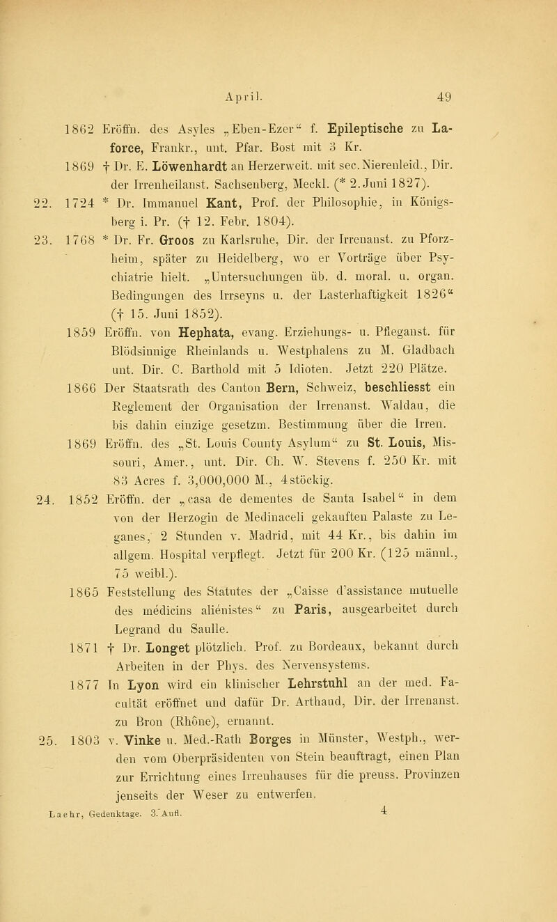 1862 Eröffn. des Asyles „Eben-Ez'er f. Epileptische zu La- force, Frankr., unt. Pfar. Bost mit 3 Kr. 1869 f Dr. E. Löwenhardt an Herzerweit, mit sec.Nierenleid., Dir. der Irrenheilanst. Sachsenberg, Meckl. (* 2. Juni 1827). 22. 1724 * Dr. Immanuel Kant, Prof. der Philosophie, in Königs- berg i. Pr. (f 12. Febr. 1804). 23. 1768 * Dr. Fr. Groos zu Karlsruhe, Dir. der Irrenanst. zu Pforz- heim, später zu Heidelberg, wo er Vorträge über Psy- chiatrie hielt. „Untersuchungen üb. d. moral. u. organ. Bedingungen des Irrseyns u. der Lasterhaftigkeit 1826 (f 15. Juni 1852). 1859 Eröffn. von Hephata, evang. Erziehungs- u. Pfieganst. für Blödsinnige Rheinlands u. Westphalens zu M. Gladbach unt. Dir. C. Barthold mit 5 Idioten. Jetzt 220 Plätze. 1866 Der Staatsrath des Canton Bern, Schweiz, beschliesst ein Reglement der Organisation der Irrenanst. Walclau, die bis dabin einzige gesetzm. Bestimmung über die Irren. 1869 Eröffn. des „St. Louis County Asylum zu St. Louis, Mis- souri, Amer., unt. Dir. Ch. W. Stevens f. 250 Kr. mit 83 Acres f. 3,000,000 M., 4stöckig. 24. 1852 Eröffn. der „casa de dementes de Santa Isabel in dem von der Herzogin de Medinaceli gekauften Palaste zu Le- ganes, 2 Stunden v. Madrid, mit 44 Kr., bis dahin im allgem. Hospital verpflegt. Jetzt für 200 Kr. (125 männl., 75 weibl.). 1865 Feststellung des Statutes der „Caisse cl'assistance niutuelle des medicins alienistes zu Paris, ausgearbeitet durch Legrand du Saulle. 1871 f Dr. Longet plötzlich. Prof. zu Bordeaux, bekannt durch Arbeiten in der Phys. des Nervensystems. 1877 In Lyon wird ein klinischer Lehrstuhl an der med. Fa- cultät eröffnet und dafür Dr. Arthaud, Dir. der Irrenanst. zu Bron (Rhone), ernannt. 25. 1803 v. Vinke u. Med.-Rath Borges in Münster, Westph., wer- den vom Oberpräsidenten von Stein beauftragt, einen Plan zur Errichtung eines Irrenhauses für die preuss. Provinzen jenseits der Weser zu entwerfen. Laehr, Gedenktage. 3.Aufl. *