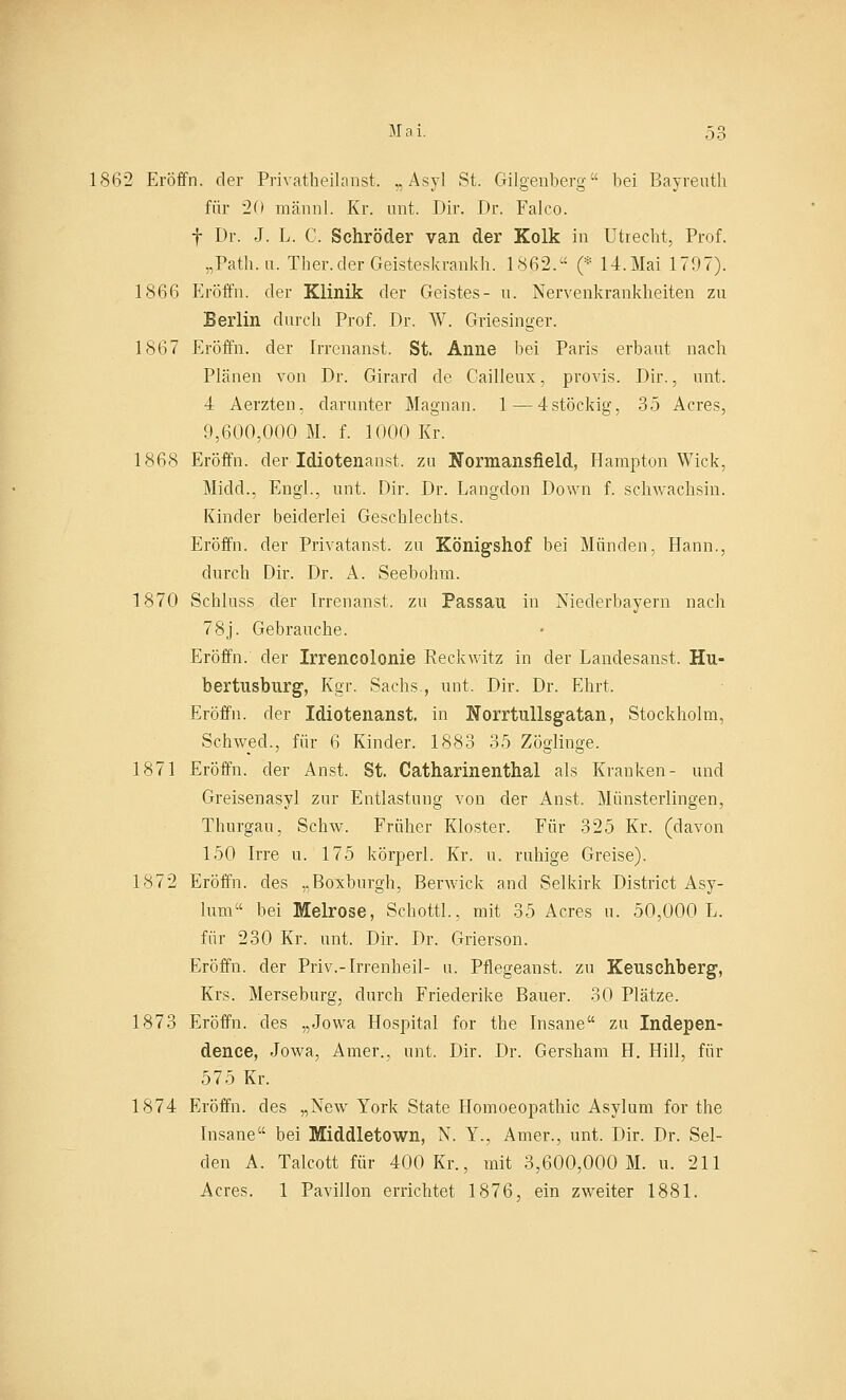 1862 Eröffn. der Privatbeilanst. „Asyl St. Gilgenberg bei Bayreuth für 20 männl. Kr. mit. Dir. Dr. Falco. f Dr. J. L. C. Schröder van der Kolk in Utrecht, Prof. „Path.u. Ther.derGeisteskrankh. 1862. (* 14.Mai 1797). 1866 Eröffn. der Klinik der Geistes- u. Nervenkrankheiten zu Berlin durch Prof. Dr. W. Griesinger. 1867 Eröffn. der Irrenanst. St. Anne bei Paris erbaut nach Plänen von Dr. Girard de Cailleux, provis. Dir., unt. 4 Aerzten, darunter Magnan. 1—4stöckig, 35 Acres, 9,600,000 M. f. 1000 Kr. 1868 Eröffn. der Idiotenanst. zu Normansfield, Hampton Wick, Midd., Engl., unt. Dir. Dr. Langdon Down f. schwachsin. Kinder beiderlei Geschlechts. Eröffn. der Privatanst. zu Königshof bei Münden, Hann., durch Dir. Dr. A. Seebohm. 1870 Schluss der Irrenanst. zu Passau in Niederbayern nach 78j. Gebrauche. Eröffn. der Irrencolonie Reckwitz in der Landesanst. Hu- bertusburg, Kgr. Sachs , unt. Dir. Dr. Ehrt. Eröffn. der Idiotenanst. in Horrtullsgatan, Stockholm, Schwed., für 6 Kinder. 1883 35 Zöglinge. 1871 Eröffn. der Anst. St. Catharinenthal als Kranken- und Greisenasyl zur Entlastung von der Anst. Münsterlingen, Thurgan, Schw. Früher Kloster. Für 325 Kr. (davon 150 Irre u. 175 körperl. Kr. u. ruhige Greise). 1872 Eröffn. des „Boxburgh, Berwick and Selkirk District Asy- lum bei Melrose, Schott!., mit 35 Acres u. 50,000 L. für 230 Kr. unt. Dir. Dr. Grierson. Eröffn. der Priv.-Irrenheil- u. Pflegeanst. zu Keuschberg, Krs. Merseburg, durch Friederike Bauer. 30 Plätze. 1873 Eröffn. des „Jowa Hospital for the Insane zu Indepen- dence, Jowa, Amer., unt. Dir. Dr. Gersham H. Hill, für 575 Kr. 1874 Eröffn. des „New York State Homoeopathic Asylum for the Insane bei Middletown, N. Y., Amer., unt. Dir. Dr. Sei- den A. Talcott für 400 Kr., mit 3,600,000 M. u. 211 Acres. 1 Pavillon errichtet 1876, ein zweiter 1881.