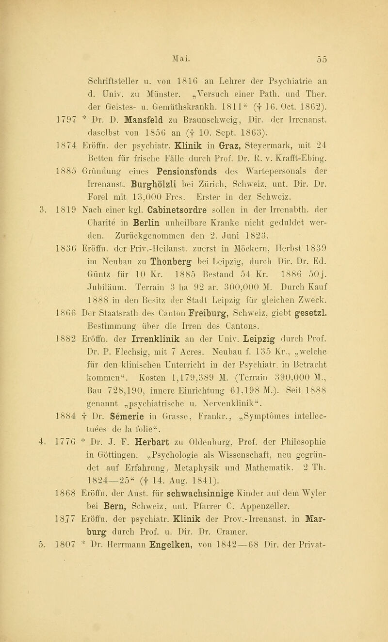 Schriftsteller u. von 1816 an Lehrer der Psychiatrie an d. Univ. zu Münster. „Versuch einer Path. und Ther. der Geistes- u. Geraüthskrankh. 1811 (f 16. Oct. 1862). 1797 * Dr. D. Mansfeld zu Braunschweig, Dir. der Irrenanst. daselbst von 1856 an (f 10. Sept. 1863). 1874 Eröffn. der psychiatr. Klinik in Graz, Steyermark, mit 24 Betten für frische Fälle durch Prof. Dr. R. v. Krafft-Ebing. 1885 Gründung eines Pensionsfonds des Wartepersonals der Irrenanst. Burghölzli bei Zürich, Schweiz, unt. Dir. Dr. Forel mit 13,000 Frcs. Erster in der Schweiz. 3. 1819 Nach einer kgl. Cabinetsordre sollen in der Irrenabth. der Charite in Berlin unheilbare Kranke nicht geduldet wer- den. Zurückgenommen den 2. Juni 1823. 1836 Eröffn. der Priv.-Heilanst. zuerst in Möckern, Herbst 1839 im Neubau zu Thonberg bei Leipzig, durch Dir. Dr. Ed. Güntz für 10 Kr. 1885 Bestand 54 Kr. 1886 50j. Jubiläum. Terrain 3 ha 92 ar. 300,000 M. Durch Kauf 1888 in den Besitz der Stadt Leipzig für gleichen Zweck. 1866 Der Staatsrath des Canton Freiburg, Schweiz, giebt gesetzl. Bestimmung über die Irren des Cantons. 1882 Eröffn. der Irrenklinik an der Univ. Leipzig durch Prof. Dr. P. Flechsig, mit 7 Acres. Neubau f. 135 Kr., „welche für den klinischen Unterricht in der Psychiatr. in Betracht kommen. Kosten 1,179,389 M. (Terrain 390,000 M., Bau 728,190, innere Einrichtung 61,198 M.). Seit 1888 genannt „psychiatrische u. Nervenklinik. 1884 f Dr. Semerie in Grasse, Frankr., „Symptömes intellec- tuees de la folie. 4. 1776 * Dr. J. F. Herbart zu Oldenburg, Prof. der Philosophie in Göttingen. „Psychologie als Wissenschaft, neu gegrün- det auf Erfahrung, Metaphysik und Mathematik. 2 Th. 1824—25 (f 14. Aug. 1841). 1868 Eröffn. der Anst. für schwachsinnige Kinder auf dem Wyler bei Bern, Schweiz, unt. Pfarrer C. Appenzeller. 18J7 Eröffn. der psychiatr. Klinik der Prov.-Irrenanst. in Mar- burg durch Prof. u. Dir. Dr. Gramer. 5. 1807 * Dr. Herrmann Engelken, von 1842—68 Dir. der Privat-