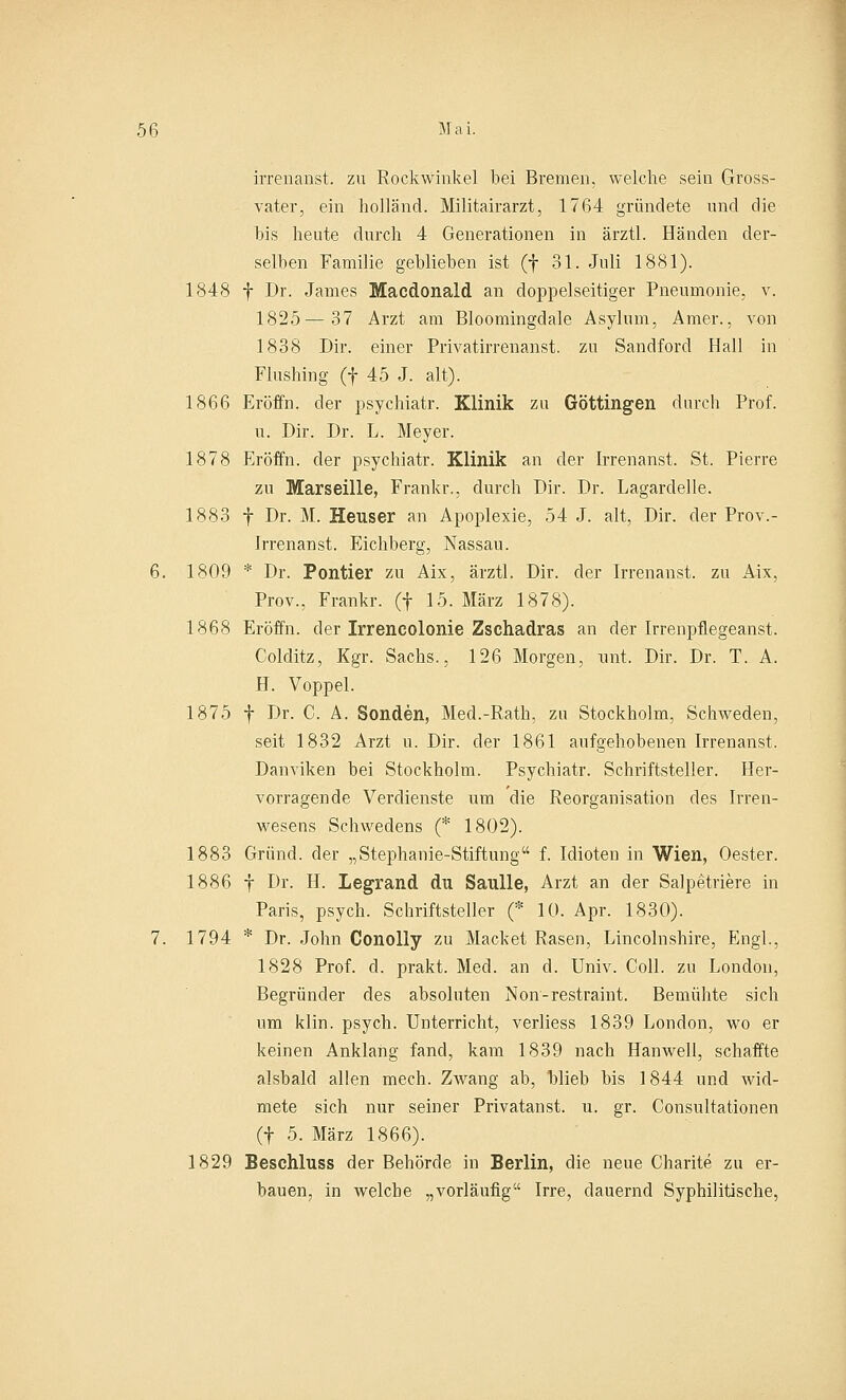 irrenanst. zu Rockwinkel bei Bremen, welche sein Gross- vater, ein holländ. Militairarzt, 1764 gründete und die bis heute durch 4 Generationen in ärztl. Händen der- selben Familie geblieben ist (f 31. Juli 1881). 1848 f Dr. James Macdonald an doppelseitiger Pneumonie, v. 1825—37 Arzt am Bloomingdale Asylum, Amer., von 1838 Dir. einer Privatirrenanst. zu Sandford Hall in Flushing (f 45 J. alt). 1866 Eröffn. der psychiatr. Klinik zu Göttingen durch Prof. u. Dir. Dr. L. Meyer. 1878 Eröffn. der psychiatr. Klinik an der Irrenanst. St. Pierre zu Marseille, Frankr., durch Dir. Dr. Lagardelle. 1883 f Dr. M. Heuser an Apoplexie, 54 J. alt, Dir. der Prov.- Irrenanst. Eichberg, Nassau. 6. 1809 * Dr. Pontier zu Aix, ärztl. Dir. der Irrenanst. zu Aix, Prov., Frankr. (f 15. März 1878). 1868 Eröffn. der Irrencolonie Zschadras an der Irrenpflegeanst. Colditz, Kgr. Sachs., 126 Morgen, unt. Dir. Dr. T. A. H. Voppel. 1875 f Dr. C. A. Sonden, Med.-Rath, zu Stockholm, Schweden, seit 1832 Arzt u. Dir. der 1861 aufgehobenen Irrenanst. Danviken bei Stockholm. Psychiatr. Schriftsteller. Her- vorragende Verdienste um die Reorganisation des Irren- wesens Schwedens (* 1802). 1883 Griind. der „Stephanie-Stiftung f. Idioten in Wien, Oester. 1886 f Dr. H. Legrand du Saulle, Arzt an der Salpetriere in Paris, psych. Schriftsteller (* 10. Apr. 1830). 7. 1794 * Dr. John Conolly zu Machet Rasen, Lincolnshire, Engl., 1828 Prof. d. prakt. Med. an d. Univ. Coli, zu London, Begründer des absoluten Non-restraint. Bemühte sich um klin. psych. Unterricht, verliess 1839 London, wo er keinen Anklang fand, kam 1839 nach Hanwell, schaffte alsbald allen mech. Zwang ab, blieb bis 1844 und wid- mete sich nur seiner Privatanst. u. gr. Consultationen (f 5. März 1866). 1829 Beschluss der Behörde in Berlin, die neue Charite zu er- bauen, in welche „vorläufig Irre, dauernd Syphilitische,