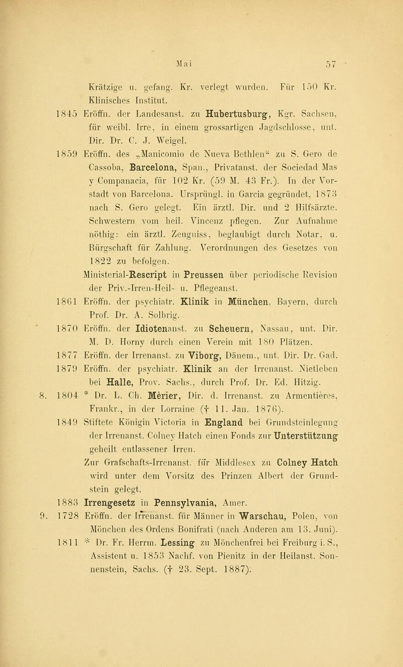 Krätzige u. gelang. Kr. verlegt wurden. Für 150 Kr. Klinisches Institut. 1845 Eröffn. der Landesanst. zu Hubertusburg, Kgr. Sachsen, für weibl. Irre, in einem grossartigen Jagdschlosse, mit. Dir. Dr. C. J. Weigel. 1859 Eröffn. des „Manicomio de Nueva Bethlen zu S. Gero de Cassoba, Barcelona, Span., Privatanst. der Sociedad Mas y Companacia, für 102 Kr. (59 M. 43 Fr.). In der Vor- stadt von Barcelona. Ursprüngl. in Garcia gegründet, 1873 nach S. Gero gelegt. Ein ärztl. Dir. und 2 Hilfsärzte. Schwestern vom heil. Vincenz pflegen. Zur Aufnahme nöthig: ein ärztl. Zeugniss, beglaubigt durch Notar, u. Bürgschaft für Zahlung. Verordnungen des Gesetzes von 1822 zu befolgen. Ministerial-Rescript in Preussen über periodische Revision der Priv.-Irren-Heil- u. Pflegeanst. 1861 Eröffn. der psychiatr. Klinik in München, Bayern, durch Prof. Dr. A. Solbrig. 1870 Eröffn. der Idiotenanst. zu Scheuern, Nassau, unt. Dir. M. D. Horny durch einen Verein mit 180 Plätzen. 1877 Eröffn. der Irrenanst. zu Viborg, Dänem., unt. Dir. Dr. Gad. 1879 Eröffn. der psychiatr. Klinik an der Irrenanst. Nietleben bei Halle, Prov. Sachs., durch Prof. Dr. Ed. Hitzig. 1804 * Dr. L. Ch. Merier, Dir. d. Irrenanst. zu Armentieres, Frankr., in der Lorraine (f 11. Jan. 1876). 1849 Stiftete Königin Victoria in England bei Grundsteinlegung der Irrenanst. Colney Hatch einen Fonds zur Unterstützung geheilt entlassener Irren. Zur Grafschafts-Irrenanst. für Middlesex zu Colney Hatch wird unter dem Vorsitz des Prinzen Albert der Grund- stein gelegt. 1883 Irrengesetz in Pennsylvania, Amer. 1728 Eröffn. der Irrenanst. für Männer in Warschau, Polen, von Mönchen des Ordens Bonifrati (nach Anderen am 13. Juni). 1811 * Dr. Fr. Herrin. Lessing zu Mönchenfrei bei Freiburg i. S., Assistent u. 1853 Nachf. von Pienitz in der Heilanst. Son- nenstein, Sachs, (f 23. Sept. 1887):