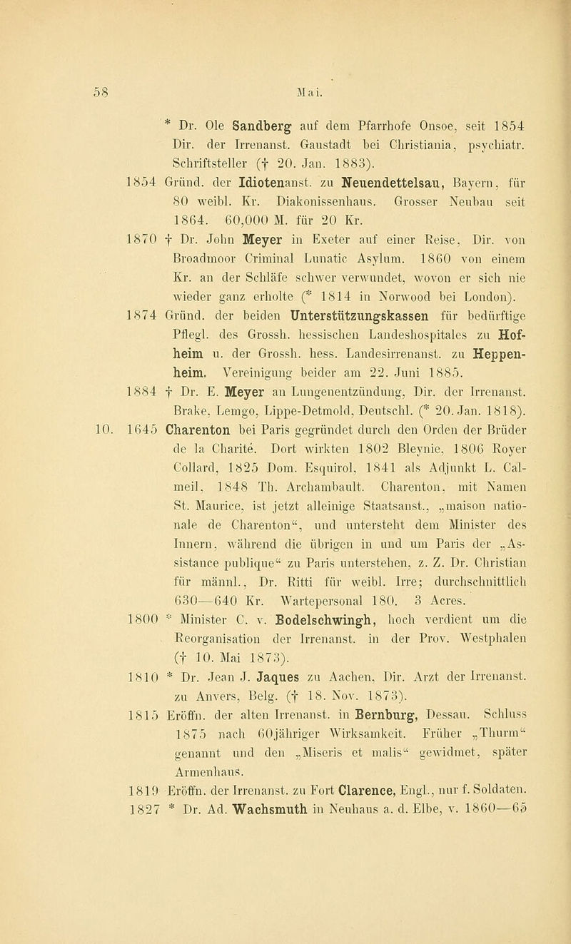 * Dr. Ole Sandberg auf dem Pfarrhofe Onsoe, seit 1854 Dir. der Irrenanst. Gaustadt bei Christiania, psychiatr. Schriftsteller (f 20. Jan. 1883). 1854 Grund, der Idiotenanst. zu Neuendettelsau, Bayern, für 80 weibl. Kr. Diakonissenhaus. Grosser Neubau seit 1864. 60,000 M. für 20 Kr. 1870 f Dr. John Meyer in Exeter auf einer Reise, Dir. von Broadinoor Criminal Lunatic Asylum. 1860 von einem Kr. an der Schläfe schwer verwundet, wovon er sich nie wieder ganz erholte (* 1814 in Nonvood bei London). 1874 Grund, der beiden Unterstützungskassen für bedürftige Pflegl. des Grossh. hessischen Landeshospitales zu Hof- heini u. der Grossh. hess. Landesirrenanst. zu Heppen- heim. Vereinigung beider am 22. Juni 1885. 1884 f Dr. E. Meyer an Lungenentzündung, Dir. der Irrenanst. Brake, Lemgo, Lippe-Detmold, Deutschi. (* 20. Jan. 1818). 10. 1645 Charenton bei Paris gegründet durch den Orden der Brüder de la Charite. Dort wirkten 1802 Bleynie, 1806 Royer Collard, 1825 Dom. Esquirol, 1841 als Adjunkt L. Cal- meil, 1848 Th. Archambault. Charenton, mit Namen St. Maurice, ist jetzt alleinige Staatsanst., „maison natio- nale de Charenton, und untersteht dem Minister des Innern, während die übrigen in und um Paris der „As- sistance publique zu Paris unterstehen, z. Z. Dr. Christian für männl., Dr. Ritti für weibl. Irre; durchschnittlich 630—640 Kr. Wartepersonal 180. 3 Acres. 1800 * Minister C. v. Bodelschwingh, hoch verdient um die Reorganisation der Irrenanst. in der Prov. Westphalen (f 10. Mai 1873). 1810 * Dr. Jean J. Jaques zu Aachen, Dir. Arzt der Irrenanst. zu Anvers, Belg. (f 18. Nov. 1873). 1815 Eröffn. der alten Irrenanst. in Bernbnrg, Dessau. Schluss 1875 nach 60jähriger Wirksamkeit. Früher „Thurm genannt und den „Miseris et malis gewidmet, später Armenhaus. 1819 Eröffn. der Irrenanst. zu Fort Clarence, Engl., nur f. Soldaten. 1827 * Dr. Ad. Wachsmuth in Neuhaus a. d. Elbe, v. 1860—65