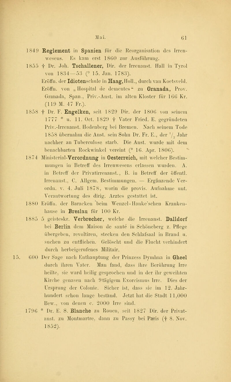 1849 Reglement in Spanien für die Reorganisation des Irren- wesens. Es kam erst 1860 zur Ausführung. 1855 f Dr. Job. Tschallener, Dir. der Irrenanst. Hall in Tyrol von 1834 — 53 (* 15. Jan. 1783). Eröffn. der Idiotenschule in Haag,Holl., durch van Koetsveld. Eröffn. von „Hospital de dementes zu Granada, Prov. Granada, Span., Priv.-Anst. im alten Kloster für 166 Kr. (119 M. 47 Fr.). 1858 f Dr. F. Engelken, seit 1829 Dir. der 1806 von seinem 1777 * u. 11. Oct. 1829 f Vater Fried. E. gegründeten Priv.-Irrenanst. Hodenberg bei Bremen. Nach seinem Tode 1858 übernahm die Anst. sein Sohn Dr. Fr. E., der '/., Jahr nachher an Tuberculose starb. Die Anst. wurde mit dem benachbarten Rockwinkel vereint (* 16. Apr. 1806). 1874 Ministerial-Verordnung in Oesterreich, mit welcher Bestim- mungen in Betreff des Irrenwesens erlassen wurden. A. in Betreff der Privatirrenanst., B. in Betreff der öffentl. Irrenanst., C. Allgem. Bestimmungen. — Ergänzende Ver- ordn. v. 4. Juli 1878, worin die provis. Aufnahme unt. Verantwortung des dirig. Arztes gestattet ist. 1880 Eröffn. der Baracken beim Wenzel-Hanke'schen Kranken- hause in Breslau für 100 Kr. 1885 5 geisteskr. Verbrecher, welche die Irrenanst. Dalldorf bei Berlin dem Maison de sante in Schöneberg z. Pflege übergeben, revoltiren, stecken den Schlafsaal in Brand u. suchen zu entfliehen. Gelöscht und die Flucht verhindert durch herbeigerufenes Militair. 15. 600 Der Sage nach Enthauptung der Prinzess Dymhna in Glieel durch ihren Vater. Man fand, dass ihre Berührung Irre heilte, sie ward heilig gesprochen und in der ihr geweihten Kirche genasen nach 9tägigem Exorcismus Irre. Dies der Ursprung der Colonie. Sicher ist, dass sie im 12. Jahr- hundert schon lange bestand. Jetzt hat die Stadt 11,000 Bew., von denen c. 2000 Irre sind. 1796 * Dr. E. S. Blanche zu Ronen, seit 1827 Dir. der Privat- anst. zu Montmartre, dann zu Passy bei Paris (f 8. Nov. 1852).