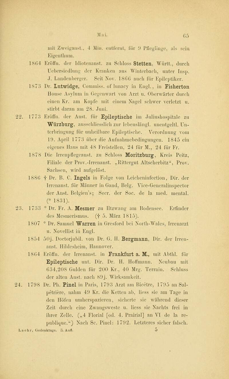 mit Zweigaast., 4 Min. entfernt, für 9 Pfleglinge, als sein Eigenthum. 1864 Eröffn. der Idiotenanst. zu Schloss Stetten, Württ., durch Uebersiedlung der Kranken aus Winterbach, unter Insp. J. Landenberger. Seit Nov. 1866 auch für Epileptiker. 1873 Dr. Lutwidge, Commiss. oflnnacy in Engl., in Fisherton House Asylum in Gegenwart von Arzt u. Oberwärter durch einen Kr. am Kopfe mit einem Nagel schwer verletzt u. stirbt daran am 28. Juni. 22. 1773 Eröffn. der Anst. für Epileptische im Juliushospitale zu Würzburg, ausschliesslich zur lebenslang!, unentgeltl. Un- terbringung für unheilbare Epileptische. Verordnung vom 19. April 1773 über die Aufnahmebedingungen. 1845 ein eigenes Haus mit 48 Freistellen, 24 für M., 24 für Fr. 1878 Die Irrenpflegeanst. zu Schloss Moritzburg, Kreis Peitz, Filiale der Prov.-Irrenanst. „Rittergut Altscherbitz, Prov. Sachsen, wird aufgelöst. 1886 f Dr. B. C. Ingels in Folge von Leicheninfection, Dir. der Irrenanst. für Männer in Gand, Belg. Vice-Generalinspector der Anst. Belgien's; Secr. der Soc. de la med. mental. (* 1831). 23. 1733 * Dr. Fr. A. Mesmer zu Iltzwang am Bodensee. Erfinder des Mesmerismus. (f 5. März 1815). 1807 * Dr. Samuel Warren in Gresford bei North-Wales, Irrenarzt u. Novellist iii Engl. 1854 50j. Doctorjubil. von Dr. G. H. Bergmann, Dir. der Irren- anst. Hildesheim, Hannover. 1864 Eröffn. der Irrenanst. in Frankfurt a. M., mit Abthl. für Epileptische unt. Dir. Dr. H. Hoffmann. Neubau mit 634,208 Gulden für 200 Kr., 40 Mrg. Terrain. Schluss der alten Anst. nach 89j. Wirksamkeit. 24. 1798 Dr. Ph. Pinel in Paris, 1793 Arzt am Bicetre, 1795 an Sal- petriere, nahm 49 Kr. die Ketten ab, liess sie am Tage in den Höfen umherspazieren, sicherte sie während dieser Zeit durch eine Zwangsweste u. liess sie Nachts frei in ihrer Zelle. („4 Florial [od. 4. Prairial] an VI de la re- publicpue.) Nach Sc. Pinel: 1792. Letzteres sicher falsch. La ehr, Gedenktage. 8. Aufl. 5