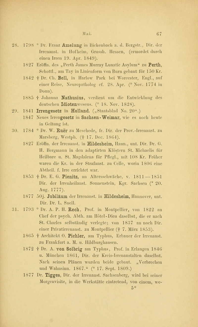 28. 1798 * Dr. Franz Amelnng in Bickenbach a. d. Bergstr., Dir. der Irrenanst. in Hofheim, Grossh. Hessen, (ermordet durch einen Irren 19. Apr. 1849). 1827 Eröffn. des „Perth James Murray Lunatic Asylum zu Perth, Schottl., am Tay in Linienform von Burn gebaut für 150 Kr. 1842 für. Ch. Bell, in Harlow Park bei Worcester, Engl., auf einer Reise, Neuropatholog cf. 28. Apr. (* Nov. 1774 in Donn). 1885 f Jobanna Nathusius, verdient um die Entwicklung des deutschen Idiotenwesens. (* 18. Nov. 1828). 29. 1841 Irrengesetz in Holland. („Staatsblad No. 20.) 1847 Neues Irrengesetz in Sachsen-Weimar, wie es noch heute in Geltung ist. 30. 1784 * Dr. W. Ruer zu Meschede, fr. Dir. der Prov.-Irrenanst. zu Marsberg, Westph. (f 17. Dec, 1864). 1827 Eröffn. der Irrenanst. in Hildesheim, Hann., unt. Dir. Dr. G. H. Bergmann in den adaptirten Klöstern St. Michaelis für Heilbare u. St. Magdalena für Pflegl., mit 108 Kr. Früher waren die Kr. in der Strafanst. zu Celle, worin 1806 eine Abtheil. f. Irre errichtet war. 1853 f Dr. E. G. Pienitz, an Altersschwäche, v. 1811 — 1851 Dir. der Irrenheilanst. Sonnenstein, Kgr. Sachsen (* 20. Aug. 1777). 1877 50j. Jubiiänm der Irrenanst. in Hildesheim, Hannover, unt. Dir. Dr. L. Snell. 31. 1793 * Dr. A. P. II. Rech, Prof. in Montpellier, von 1822 an Chef der psych. Abth. am Hotel-Dieu daselbst, die er nach St. Charles selbständig verlegte; von 1837 an noch Dir. einer Privatirrenanst. zu Montpellier (f 7. März 1853). 1865 f Architekt 0. Pichler, am Typhus, Erbauer der Irrenanst. zu Frankfurt a. M. u. Hildburghausen. 1872 f Dr. A. von Solbrig am Typhus, Prof. in Erlangen 1846 u.' München 1861, Dir. der Kreis-Irrenanstalten daselbst. Nach seinen Plänen wurden beide gebaut. „Verbrechen und Wahnsinn. 1867. (* 17. Sept. 1809.) 1877 Dr. Tigges, Dir. der Irrenanst. Sachsenberg, wird bei seiner Morgenvisite, in die Werkstätte eintretend, von einem, we- 5*