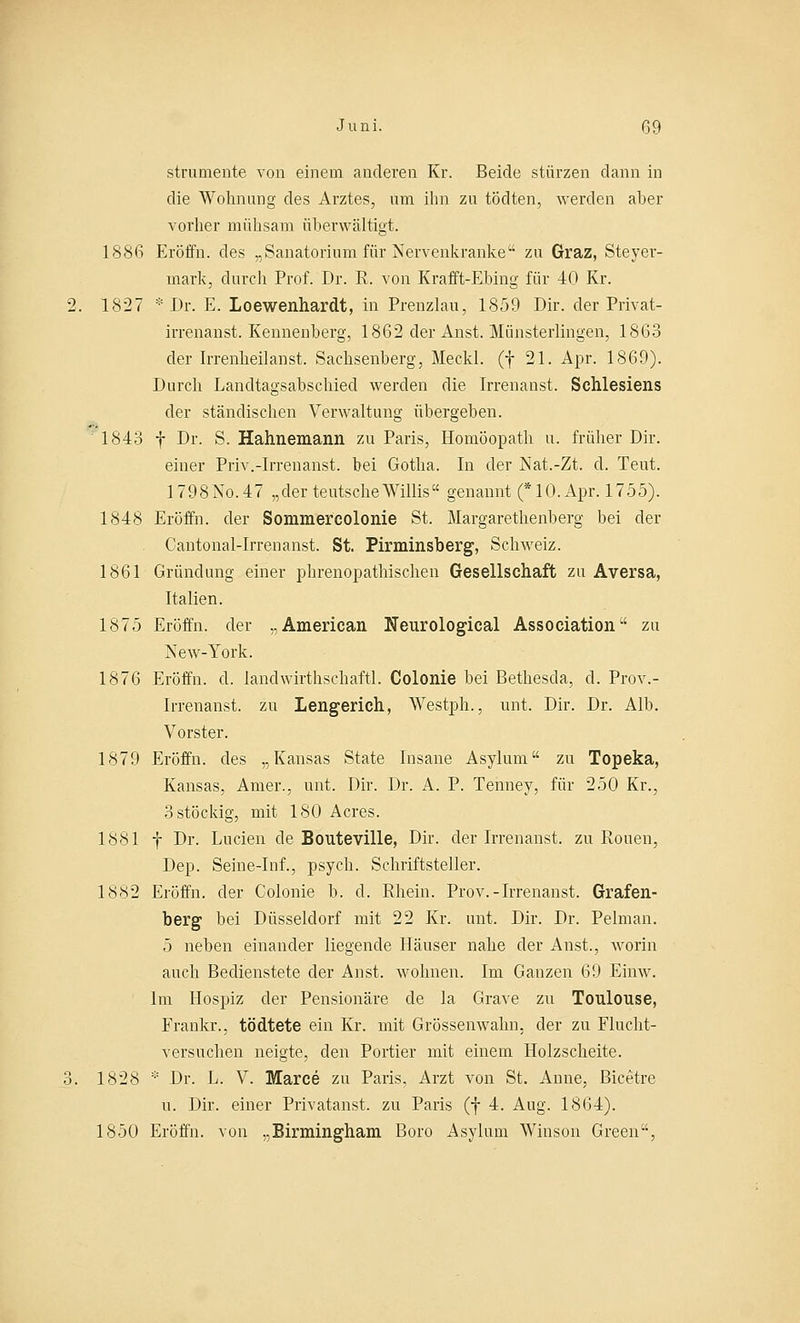 strumente von einem anderen Kr. Beide stürzen dann in die Wohnung des Arztes, um ihn zu tödten, werden aber vorher mühsam überwältigt. 1886 Eröffn. des „Sanatorium für Nervenkranke zu Graz, Steyer- mark, durch Prof. Dr. R. von Krafft-Ebing für 40 Kr. 2. 1827 * Dr. E. Loewenhardt, in Prenzlau, 1859 Dir. der Privat- irrenanst. Kennenberg, 1862 der Anst. Miinsterlingen, 1863 der Irrenheilanst. Sachsenberg, Meckl. (f 21. Apr. 1869). Durch Landtagsabschied werden die Irrenanst. Schlesiens der ständischen Verwaltung übergeben. 1843 f Dr. S. Hahnemann zu Paris, Homöopath u. früher Dir. einer Priv.-Irrenanst. bei Gotha. In der Nat.-Zt. d. Teut. 1798NÖ.47 „der teutseheWillis genannt (*10.Apr. 1755). 1848 Eröffn. der Sommercolonie St. Margarethenberg bei der Cantonal-Irrenanst. St. Pirminsberg, Schweiz. 1861 Gründung einer phrenopathischen Gesellschaft zu Aversa, Italien. 1875 Eröffn. der „American Neurological Association zu New-York. 1876 Eröffn. d. landwirthschaftl. Colonie bei Bethesda, d. Prov.- Irrenanst. zu Lengerich, Westph., unt. Dir. Dr. Alb. Vorster. 1879 Eröffn. des „Kansas State Insane Asylum zu Topeka, Kansas, Amer., unt. Dir. Dr. A. P. Tenney, für 250 Kr., 3 stöckig, mit 180 Acres. 1881 f Dr. Lucien de Bouteville, Dir. der Irrenanst. zu Rouen, Dep. Seine-Inf., psych. Schriftsteller. 1882 Eröffn. der Colonie b. cl. Rhein. Prov.-Irrenanst. Grafen- berg bei Düsseldorf mit 22 Kr. unt. Dir. Dr. Pelman. 5 neben einander liegende Häuser nahe der Anst., worin auch Bedienstete der Anst. wohnen. Im Ganzen 69 Einw. Im Hospiz der Pensionäre de la Grave zu Toulouse, Frankr., tödtete ein Kr. mit Grössenwahn. der zu Flucht- versuchen neigte, den Portier mit einem Holzscheite. 3. 1828 * Dr. L. V. Marce zu Paris. Arzt von St. Anne, Bicetre u. Dir. einer Privatanst. zu Paris (f 4. Aug. 1864). 1850 Eröffn. von „Birmingham Boro Asylum Winson Green,